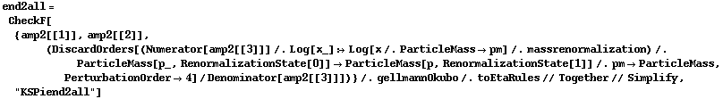 end2all = CheckF[{amp2[[1]], amp2[[2]], (DiscardOrders[(Numerator[amp2[[3]]] /. Log[x_] :> Log[x /. ParticleMass -> pm] /. massrenormalization) /. ParticleMass[p_, RenormalizationState[0]] -> ParticleMass[p, RenormalizationState[1]] /. pm -> ParticleMass, PerturbationOrder -> 4]/Denominator[amp2[[3]]])} /. gellmannOkubo /. toEtaRules // Together // Simplify, "KSPiend2all"]