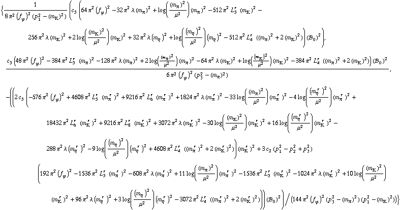 {1/(8 π^2 (f _ ϕ^(�   ))^2 (p _ 1^2 - (m _ K^(�   ))^2)) (c _ 5^(  ) (64 π^2 (f _ ϕ^(�   ))^2 - 32 π^2 λ (m _ π^(�   ))^2 + log((m _ π^(�   ))^2/μ^2) (m _ π^(�   ))^2 - 512 π^2 L _ 5^(r  ) (m _ K^(�   ))^2 - 256 π^2 λ (m _ K^(�   ))^2 + 2 log((m _ K^(�   ))^2/μ^2) (m _ K^(�   ))^2 + 32 π^2 λ (m _ η^(�   ))^2 + log((m _ η^(�   ))^2/μ^2) (m _ η^(�   ))^2 - 512 π^2 L _ 4^(r  ) ((m _ π^(�   ))^2 + 2 (m _ K^(�   ))^2)) (!, _ 0^(  ))^2), (c _ 5^(  ) (48 π^2 (f _ ϕ^(�   ))^2 - 384 π^2 L _ 5^(r  ) (m _ π^(�   ))^2 - 128 π^2 λ (m _ π^(�   ))^2 + 2 log((m _ π^(�   ))^2/μ^2) (m _ π^(�   ))^2 - 64 π^2 λ (m _ K^(�   ))^2 + log((m _ K^(�   ))^2/μ^2) (m _ K^(�   ))^2 - 384 π^2 L _ 4^(r  ) ((m _ π^(�   ))^2 + 2 (m _ K^(�   ))^2)) (!, _ 0^(  ))^2)/(6 π^2 (f _ ϕ^(�   ))^2 (p _ 3^2 - (m _ π^(�   ))^2)), -((2 c _ 5^(  ) (-576 π^2 (f _ ϕ^(�   ))^2 + 4608 π^2 L _ 5^(r  ) (m _ π^(� r  ))^2 + 9216 π^2 L _ 6^(r  ) (m _ π^(� r  ))^2 + 1824 π^2 λ (m _ π^(� r  ))^2 - 33 log((m _ π^(�   ))^2/μ^2) (m _ π^(� r  ))^2 - 4 log((m _ η^(� r  ))^2/μ^2) (m _ π^(� r  ))^2 + 18432 π^2 L _ 6^(r  ) (m _ K^(� r  ))^2 + 9216 π^2 L _ 8^(r  ) (m _ K^(� r  ))^2 + 3072 π^2 λ (m _ K^(� r  ))^2 - 30 log((m _ K^(�   ))^2/μ^2) (m _ K^(� r  ))^2 + 16 log((m _ η^(� r  ))^2/μ^2) (m _ K^(� r  ))^2 - 288 π^2 λ (m _ η^(� r  ))^2 - 9 log((m _ η^(�   ))^2/μ^2) (m _ η^(� r  ))^2 + 4608 π^2 L _ 4^(r  ) ((m _ π^(� r  ))^2 + 2 (m _ K^(� r  ))^2)) (m _ K^(� r  ))^2 + 3 c _ 2^(  ) (p _ 1^2 - p _ 2^2 + p _ 3^2) (192 π^2 (f _ ϕ^(�   ))^2 - 1536 π^2 L _ 5^(r  ) (m _ π^(� r  ))^2 - 608 π^2 λ (m _ π^(� r  ))^2 + 11 log((m _ π^(�   ))^2/μ^2) (m _ π^(� r  ))^2 - 1536 π^2 L _ 5^(r  ) (m _ K^(� r  ))^2 - 1024 π^2 λ (m _ K^(� r  ))^2 + 10 log((m _ K^(�   ))^2/μ^2) (m _ K^(� r  ))^2 + 96 π^2 λ (m _ η^(� r  ))^2 + 3 log((m _ η^(�   ))^2/μ^2) (m _ η^(� r  ))^2 - 3072 π^2 L _ 4^(r  ) ((m _ π^(� r  ))^2 + 2 (m _ K^(� r  ))^2))) (!, _ 0^(  ))^2)/(144 π^2 (f _ ϕ^(�   ))^2 (p _ 3^2 - (m _ π^(�   ))^2) (p _ 1^2 - (m _ K^(�   ))^2))}