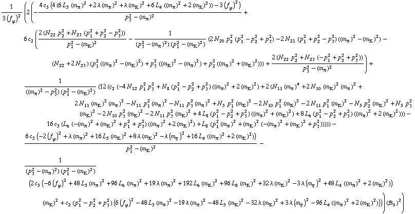 1/(3 (f _ ϕ^(�   ))^2) (2 (-(4 c _ 5^(  ) (4 (6 L _ 5^(  ) (m _ π^(�   ))^2 + 2 λ (m _ π^(�   ))^2 + λ (m _ K^(�   ))^2 + 6 L _ 4^(  ) ((m _ π^(�   ))^2 + 2 (m _ K^(�   ))^2)) - 3 (f _ ϕ^(�   ))^2))/(p _ 3^2 - (m _ π^(�   ))^2) + 6 c _ 2^(  ) ((2 (N _ 22^(  ) p _ 2^2 + N _ 23^(  ) (p _ 1^2 + p _ 2^2 - p _ 3^2)))/(p _ 1^2 - (m _ K^(�   ))^2) - 1/((p _ 3^2 - (m _ π^(�   ))^2) (p _ 1^2 - (m _ K^(�   ))^2)) (2 N _ 20^(  ) p _ 2^2 (p _ 1^2 - p _ 2^2 + p _ 3^2) - 2 N _ 21^(  ) (p _ 1^2 + p _ 2^2 - p _ 3^2) ((m _ π^(�   ))^2 - (m _ K^(�   ))^2) - (N _ 22^(  ) + 2 N _ 23^(  )) (p _ 1^2 ((m _ π^(�   ))^2 - (m _ K^(�   ))^2) + p _ 3^2 ((m _ K^(�   ))^2 - (m _ π^(�   ))^2) + p _ 2^2 ((m _ π^(�   ))^2 + (m _ K^(�   ))^2))) + (2 (N _ 22^(  ) p _ 2^2 + N _ 23^(  ) (-p _ 1^2 + p _ 2^2 + p _ 3^2)))/(p _ 3^2 - (m _ π^(�   ))^2)) + 1/(((m _ π^(�   ))^2 - p _ 3^2) (p _ 1^2 - (m _ K^(�   ))^2)) (12 (c _ 2^(  ) (-4 N _ 12^(  ) p _ 1^2 p _ 3^2 + N _ 8^(  ) (p _ 1^2 - p _ 2^2 + p _ 3^2) ((m _ π^(�   ))^2 + 2 (m _ K^(�   ))^2) + 2 (N _ 11^(  ) (m _ π^(�   ))^4 + 2 N _ 10^(  ) (m _ K^(�   ))^2 (m _ π^(�   ))^2 + 2 N _ 11^(  ) (m _ K^(�   ))^2 (m _ π^(�   ))^2 - N _ 11^(  ) p _ 1^2 (m _ π^(�   ))^2 - N _ 11^(  ) p _ 3^2 (m _ π^(�   ))^2 + N _ 5^(  ) p _ 1^2 (m _ K^(�   ))^2 - 2 N _ 10^(  ) p _ 1^2 (m _ K^(�   ))^2 - 2 N _ 11^(  ) p _ 1^2 (m _ K^(�   ))^2 - N _ 5^(  ) p _ 2^2 (m _ K^(�   ))^2 + N _ 5^(  ) p _ 3^2 (m _ K^(�   ))^2 - 2 N _ 10^(  ) p _ 3^2 (m _ K^(�   ))^2 - 2 N _ 11^(  ) p _ 3^2 (m _ K^(�   ))^2 + 4 L _ 8^(  ) (p _ 1^2 - p _ 2^2 + p _ 3^2) ((m _ π^(�   ))^2 + (m _ K^(�   ))^2) + 8 L _ 6^(  ) (p _ 1^2 - p _ 2^2 + p _ 3^2) ((m _ π^(�   ))^2 + 2 (m _ K^(�   ))^2))) - 16 c _ 5^(  ) (L _ 6^(  ) (-(m _ π^(�   ))^2 + (m _ K^(�   ))^2 + p _ 1^2 + p _ 3^2) ((m _ π^(�   ))^2 + 2 (m _ K^(�   ))^2) + L _ 8^(  ) (p _ 1^2 (m _ π^(�   ))^2 + (m _ K^(�   ))^2 (-(m _ π^(�   ))^2 + (m _ K^(�   ))^2 + p _ 3^2))))) - (6 c _ 5^(  ) (-2 (f _ ϕ^(�   ))^2 + λ (m _ π^(�   ))^2 + 16 L _ 5^(  ) (m _ K^(�   ))^2 + 8 λ (m _ K^(�   ))^2 - λ (m _ η^(�   ))^2 + 16 L _ 4^(  ) ((m _ π^(�   ))^2 + 2 (m _ K^(�   ))^2)))/(p _ 1^2 - (m _ K^(�   ))^2) - 1/((p _ 3^2 - (m _ π^(�   ))^2) (p _ 1^2 - (m _ K^(�   ))^2)) (2 c _ 5^(  ) (-6 (f _ ϕ^(�   ))^2 + 48 L _ 5^(  ) (m _ π^(�   ))^2 + 96 L _ 6^(  ) (m _ π^(�   ))^2 + 19 λ (m _ π^(�   ))^2 + 192 L _ 6^(  ) (m _ K^(�   ))^2 + 96 L _ 8^(  ) (m _ K^(�   ))^2 + 32 λ (m _ K^(�   ))^2 - 3 λ (m _ η^(�   ))^2 + 48 L _ 4^(  ) ((m _ π^(�   ))^2 + 2 (m _ K^(�   ))^2)) (m _ K^(�   ))^2 + c _ 2^(  ) (p _ 1^2 - p _ 2^2 + p _ 3^2) (6 (f _ ϕ^(�   ))^2 - 48 L _ 5^(  ) (m _ π^(�   ))^2 - 19 λ (m _ π^(�   ))^2 - 48 L _ 5^(  ) (m _ K^(�   ))^2 - 32 λ (m _ K^(�   ))^2 + 3 λ (m _ η^(�   ))^2 - 96 L _ 4^(  ) ((m _ π^(�   ))^2 + 2 (m _ K^(�   ))^2)))) (!, _ 0^(  ))^2)