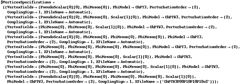 $VerticesSpecifications = {{VertexFields -> {PseudoScalar[0][0], PhiMeson[0]}, PhiModel -> ChPT3, PerturbationOrder -> {2}, CouplingSign -> 1, XFileName -> Automatic}, {VertexFields -> {PseudoScalar[0][0], PhiMeson[0], Scalar[1][0]}, PhiModel -> ChPTW3, PerturbationOrder -> {2}, CouplingSign -> 1, XFileName -> Automatic}, {VertexFields -> {PhiMeson[0], PhiMeson[0], Scalar[1][0]}, PhiModel -> ChPTW3, PerturbationOrder -> {2}, CouplingSign -> 1, XFileName -> Automatic}, {VertexFields -> {PseudoScalar[0][0], PhiMeson[0], PhiMeson[0], PhiMeson[0]}, PhiModel -> ChPT3, PerturbationOrder -> {2}, CouplingSign -> 1, XFileName -> Automatic}, {VertexFields -> {PhiMeson[0], PhiMeson[0], PhiMeson[0], PhiMeson[0]}, PhiModel -> ChPT3, PerturbationOrder -> {2}, CouplingSign -> 1, XFileName -> Automatic}, {VertexFields -> {PhiMeson[0], PhiMeson[0], PhiMeson[0], Scalar[1][0]}, PhiModel -> ChPTW3, PerturbationOrder -> {2}, CouplingSign -> 1, XFileName -> Automatic}, {VertexFields -> {PhiMeson[0], PhiMeson[0], PhiMeson[0], PhiMeson[0], Scalar[1][0]}, PhiModel -> ChPTW3, PerturbationOrder -> {2}, CouplingSign -> 1, XFileName -> Automatic}, {VertexFields -> {PseudoScalar[0][0], PhiMeson[0], PhiMeson[0], PhiMeson[0], Scalar[1][0]}, PhiModel -> ChPTW3, PerturbationOrder -> {2}, CouplingSign -> 1, XFileName -> {"ChPTW3P00P10P10P10o2"}}} ;