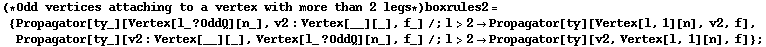 (* Odd vertices attaching to a vertex with more than 2 legs *) boxrules2 = {Propagator[ty_][Vertex[l_ ? OddQ][n_], v2 : Vertex[__][_], f_] /; l > 2 -> Propagator[ty][Vertex[l, 1][n], v2, f], Propagator[ty_][v2 : Vertex[__][_], Vertex[l_ ? OddQ][n_], f_] /; l > 2 -> Propagator[ty][v2, Vertex[l, 1][n], f]} ;