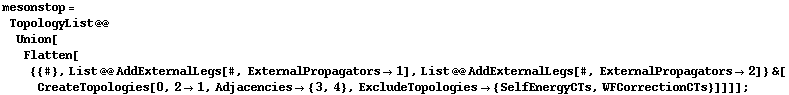 mesonstop = TopologyList @@ Union[Flatten[{{#}, List @@ AddExternalLegs[#, ExternalPropagators -> 1], List @@ AddExternalLegs[#, ExternalPropagators -> 2]} &[CreateTopologies[0, 2 -> 1, Adjacencies -> {3, 4}, ExcludeTopologies -> {SelfEnergyCTs, WFCorrectionCTs}]]]] ;