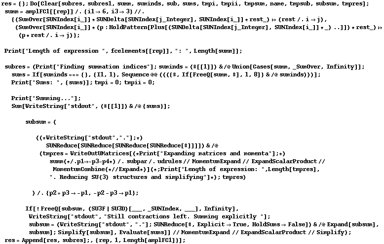 res = {} ; Do[Clear[subres, subres1, summ, suminds, sub, sums, tmpi, tmpii, tmpsum, name, tmpsub, subsum, tmpres] ; summ = amplFC1[[rep]] /. {i1 -> 6, i3 -> 3} //. {(SumOver[SUNIndex[i_]] * SUNDelta[SUNIndex[j_Integer], SUNIndex[i_]] * rest_) :> (rest /. i -> j), (SumOver[SUNIndex[i_]] * (p : HoldPattern[Plus[(SUNDelta[SUNIndex[j_Integer], SUNIndex[i_]] * _) ..]]) * rest_) :> (p * rest /. i -> j)} ;   Print["Length of expression ", fcelements[[rep]], ": ", Length[summ]] ;   subres = (Print["Finding summation indices"] ; suminds = (#[[1]]) & /@ Union[Cases[summ, _SumOver, Infinity]] ;  sums = If[suminds === {}, {I1, 1}, Sequence @@ ((({#, If[FreeQ[summ, #], 1, 8]} & /@ suminds)))] ;  Print["Sums: ", {sums}] ; tmpi = 0 ; tmpii = 0 ;   Print["Summing..."] ;  Sum[WriteString["stdout", (#[[1]]) & /@ {sums}] ;   subsum = (  ((* WriteString["stdout", "."] ; *)  SUNReduce[SUNReduce[SUNReduce[SUNReduce[#]]]]) & /@ (tmpres = WriteOutUMatrices[(* Print["Expanding matrices and momenta"] ; *) summ (* /. p1 -> -p3 - p4 *) /. subpar /. udrules // MomentumExpand // ExpandScalarProduct // MomentumCombine (* // Expand *)] (* ; Print["Length of expression: ", Length[tmpres], ". Reducing SU(3) structures and simplifying"] *) ; tmpres)  ) /. {p2 + p3 -> -p1, -p2 - p3 -> p1} ;   If[! FreeQ[subsum, (SU3F | SU3D)[___, _SUNIndex, ___], Infinity], WriteString["stdout", "Still contractions left. Summing explicitly "] ; subsum = (WriteString["stdout", "."] ; SUNReduce[#, Explicit -> True, HoldSums -> False]) & /@ Expand[subsum], subsum] ; Simplify[subsum], Evaluate[sums]] // MomentumExpand // ExpandScalarProduct // Simplify) ; res = Append[res, subres] ;, {rep, 1, Length[amplFC1]}] ;
