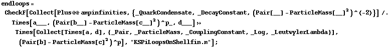 endloops = CheckF[Collect[Plus @@ ampinfinities, {_QuarkCondensate, _DecayConstant, (Pair[__] - ParticleMass[__]^2)^(-2)}] /. Times[a___, (Pair[b__] - ParticleMass[c__]^2)^p_, d___] :> Times[Collect[Times[a, d], {_Pair, _ParticleMass, _CouplingConstant, _Log, _LeutwylerLambda}], (Pair[b] - ParticleMass[c]^2)^p], "KSPiLoopsOnShellfin.m"] ;