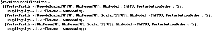 $VerticesSpecifications = {{VertexFields -> {PseudoScalar[0][0], PhiMeson[0]}, PhiModel -> ChPT3, PerturbationOrder -> {2}, CouplingSign -> 1, XFileName -> Automatic}, {VertexFields -> {PseudoScalar[0][0], PhiMeson[0], Scalar[1][0]}, PhiModel -> ChPTW3, PerturbationOrder -> {2}, CouplingSign -> 1, XFileName -> Automatic}, {VertexFields -> {PhiMeson[0], PhiMeson[0], Scalar[1][0]}, PhiModel -> ChPTW3, PerturbationOrder -> {2}, CouplingSign -> 1, XFileName -> Automatic}} ;