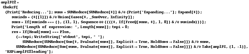 amplFC2 = ChekcF[(Print["Reducing..."] ; summ = SUNReduce[SUNReduce[#]] & /@ (Print["Expanding..."] ; Expand[#]) ; suminds = (#[[1]]) & /@ Union[Cases[#, _SumOver, Infinity]] ; sums = If[suminds === {}, {I1, 1}, Sequence @@ ((({#, If[FreeQ[summ, #], 1, 8]} & /@ suminds)))] ; Print["Length of expression: ", Length[summ]] ; tmpi = 0 ; res = If[Head[summ] === Plus, (++ tmpi ; WriteString["stdout", tmpi, " "] ; SUNReduce[SUNReduce[Sum[#, Evaluate[sums]], Explicit -> True, HoldSums -> False]]) & /@ summ, SUNReduce[SUNReduce[Sum[summ, Evaluate[sums]], Explicit -> True, HoldSums -> False]]]) & /@ Take[amplFC, {1, -1}], "KSPiamplFC2leading"] ;