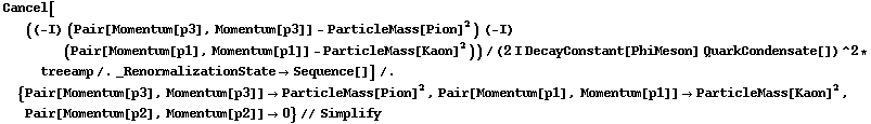 Cancel[((-I) (Pair[Momentum[p3], Momentum[p3]] - ParticleMass[Pion]^2) (-I) (Pair[Momentum[p1], Momentum[p1]] - ParticleMass[Kaon]^2))/(2 I DecayConstant[PhiMeson] QuarkCondensate[])^2 * treeamp /. _RenormalizationState -> Sequence[]] /. {Pair[Momentum[p3], Momentum[p3]] -> ParticleMass[Pion]^2, Pair[Momentum[p1], Momentum[p1]] -> ParticleMass[Kaon]^2, Pair[Momentum[p2], Momentum[p2]] -> 0} // Simplify