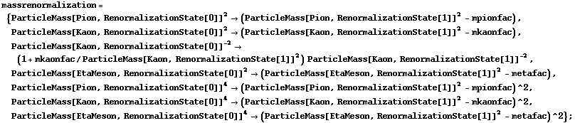 massrenormalization = {ParticleMass[Pion, RenormalizationState[0]]^2 -> (ParticleMass[Pion, RenormalizationState[1]]^2 - mpionfac), ParticleMass[Kaon, RenormalizationState[0]]^2 -> (ParticleMass[Kaon, RenormalizationState[1]]^2 - mkaonfac), ParticleMass[Kaon, RenormalizationState[0]]^(-2) -> (1 + mkaonfac/ParticleMass[Kaon, RenormalizationState[1]]^2) ParticleMass[Kaon, RenormalizationState[1]]^(-2), ParticleMass[EtaMeson, RenormalizationState[0]]^2 -> (ParticleMass[EtaMeson, RenormalizationState[1]]^2 - metafac), ParticleMass[Pion, RenormalizationState[0]]^4 -> (ParticleMass[Pion, RenormalizationState[1]]^2 - mpionfac)^2, ParticleMass[Kaon, RenormalizationState[0]]^4 -> (ParticleMass[Kaon, RenormalizationState[1]]^2 - mkaonfac)^2, ParticleMass[EtaMeson, RenormalizationState[0]]^4 -> (ParticleMass[EtaMeson, RenormalizationState[1]]^2 - metafac)^2} ;