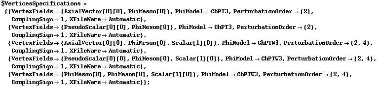 $VerticesSpecifications = {{VertexFields -> {AxialVector[0][0], PhiMeson[0]}, PhiModel -> ChPT3, PerturbationOrder -> {2}, CouplingSign -> 1, XFileName -> Automatic}, {VertexFields -> {PseudoScalar[0][0], PhiMeson[0]}, PhiModel -> ChPT3, PerturbationOrder -> {2}, CouplingSign -> 1, XFileName -> Automatic}, {VertexFields -> {AxialVector[0][0], PhiMeson[0], Scalar[1][0]}, PhiModel -> ChPTW3, PerturbationOrder -> {2, 4}, CouplingSign -> 1, XFileName -> Automatic}, {VertexFields -> {PseudoScalar[0][0], PhiMeson[0], Scalar[1][0]}, PhiModel -> ChPTW3, PerturbationOrder -> {2, 4}, CouplingSign -> 1, XFileName -> Automatic}, {VertexFields -> {PhiMeson[0], PhiMeson[0], Scalar[1][0]}, PhiModel -> ChPTW3, PerturbationOrder -> {2, 4}, CouplingSign -> 1, XFileName -> Automatic}} ;