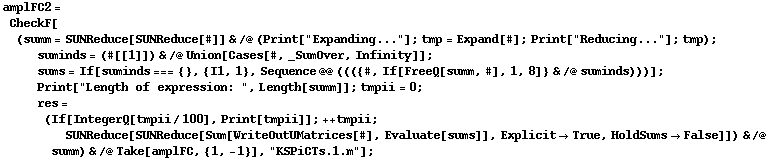 amplFC2 = CheckF[(summ = SUNReduce[SUNReduce[#]] & /@ (Print["Expanding..."] ; tmp = Expand[#] ; Print["Reducing..."] ; tmp) ; suminds = (#[[1]]) & /@ Union[Cases[#, _SumOver, Infinity]] ; sums = If[suminds === {}, {I1, 1}, Sequence @@ ((({#, If[FreeQ[summ, #], 1, 8]} & /@ suminds)))] ; Print["Length of expression: ", Length[summ]] ; tmpii = 0 ; res = (If[IntegerQ[tmpii/100], Print[tmpii]] ; ++ tmpii ; SUNReduce[SUNReduce[Sum[WriteOutUMatrices[#], Evaluate[sums]], Explicit -> True, HoldSums -> False]]) & /@ summ) & /@ Take[amplFC, {1, -1}], "KSPiCTs.1.m"] ;