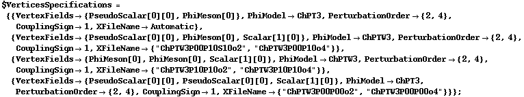 $VerticesSpecifications = {{VertexFields -> {PseudoScalar[0][0], PhiMeson[0]}, PhiModel -> ChPT3, PerturbationOrder -> {2, 4}, CouplingSign -> 1, XFileName -> Automatic}, {VertexFields -> {PseudoScalar[0][0], PhiMeson[0], Scalar[1][0]}, PhiModel -> ChPTW3, PerturbationOrder -> {2, 4}, CouplingSign -> 1, XFileName -> {"ChPTW3P00P10S10o2", "ChPTW3P00P10o4"}}, {VertexFields -> {PhiMeson[0], PhiMeson[0], Scalar[1][0]}, PhiModel -> ChPTW3, PerturbationOrder -> {2, 4}, CouplingSign -> 1, XFileName -> {"ChPTW3P10P10o2", "ChPTW3P10P10o4"}}, {VertexFields -> {PseudoScalar[0][0], PseudoScalar[0][0], Scalar[1][0]}, PhiModel -> ChPT3, PerturbationOrder -> {2, 4}, CouplingSign -> 1, XFileName -> {"ChPTW3P00P00o2", "ChPTW3P00P00o4"}}} ;