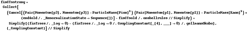 finCTsstrong = Collect[(Cancel[(Pair[Momentum[p3], Momentum[p3]] - ParticleMass[Pion]^2) (Pair[Momentum[p1], Momentum[p1]] - ParticleMass[Kaon]^2) * (end4old /. _RenormalizationState -> Sequence[])] - finCTsold /. onshellrules // Simplify) + Simplify[(finTrees /. _Log -> 0) - (finTrees /. _Log -> 0 /. CouplingConstant[_[4], ___] -> 0) /. gellmannOkubo], {_CouplingConstant}] // Simplify
