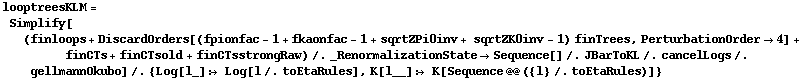 looptreesKLM = Simplify[(finloops + DiscardOrders[(fpionfac - 1 + fkaonfac - 1 + sqrtZPi0inv + sqrtZK0inv - 1) finTrees, PerturbationOrder -> 4] + finCTs + finCTsold + finCTsstrongRaw) /. _RenormalizationState -> Sequence[] /. JBarToKL /. cancelLogs /. gellmannOkubo] /. {Log[l_] :> Log[l /. toEtaRules], K[l__] :> K[Sequence @@ ({l} /. toEtaRules)]}