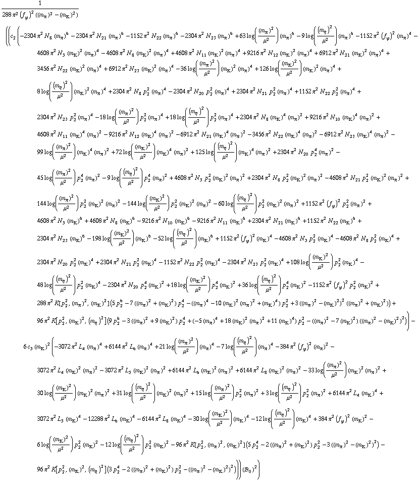 1/(288 π^2 (f _ ϕ^(�   ))^2 ((m _ π^(�   ))^2 - (m _ K^(�   ))^2)) ((c _ 2^(  ) (-2304 π^2 N _ 8^(  ) (m _ π^(�   ))^6 - 2304 π^2 N _ 21^(  ) (m _ π^(�   ))^6 - 1152 π^2 N _ 22^(  ) (m _ π^(�   ))^6 - 2304 π^2 N _ 23^(  ) (m _ π^(�   ))^6 + 63 log((m _ π^(�   ))^2/μ^2) (m _ π^(�   ))^6 - 9 log((m _ η^(�   ))^2/μ^2) (m _ π^(�   ))^6 - 1152 π^2 (f _ ϕ^(�   ))^2 (m _ π^(�   ))^4 - 4608 π^2 N _ 5^(  ) (m _ K^(�   ))^2 (m _ π^(�   ))^4 - 4608 π^2 N _ 8^(  ) (m _ K^(�   ))^2 (m _ π^(�   ))^4 + 4608 π^2 N _ 11^(  ) (m _ K^(�   ))^2 (m _ π^(�   ))^4 + 9216 π^2 N _ 12^(  ) (m _ K^(�   ))^2 (m _ π^(�   ))^4 + 6912 π^2 N _ 21^(  ) (m _ K^(�   ))^2 (m _ π^(�   ))^4 + 3456 π^2 N _ 22^(  ) (m _ K^(�   ))^2 (m _ π^(�   ))^4 + 6912 π^2 N _ 23^(  ) (m _ K^(�   ))^2 (m _ π^(�   ))^4 - 36 log((m _ π^(�   ))^2/μ^2) (m _ K^(�   ))^2 (m _ π^(�   ))^4 + 126 log((m _ K^(�   ))^2/μ^2) (m _ K^(�   ))^2 (m _ π^(�   ))^4 + 8 log((m _ η^(�   ))^2/μ^2) (m _ K^(�   ))^2 (m _ π^(�   ))^4 + 2304 π^2 N _ 8^(  ) p _ 2^2 (m _ π^(�   ))^4 - 2304 π^2 N _ 20^(  ) p _ 2^2 (m _ π^(�   ))^4 + 2304 π^2 N _ 21^(  ) p _ 2^2 (m _ π^(�   ))^4 + 1152 π^2 N _ 22^(  ) p _ 2^2 (m _ π^(�   ))^4 + 2304 π^2 N _ 23^(  ) p _ 2^2 (m _ π^(�   ))^4 - 18 log((m _ π^(�   ))^2/μ^2) p _ 2^2 (m _ π^(�   ))^4 + 18 log((m _ η^(�   ))^2/μ^2) p _ 2^2 (m _ π^(�   ))^4 + 2304 π^2 N _ 8^(  ) (m _ K^(�   ))^4 (m _ π^(�   ))^2 + 9216 π^2 N _ 10^(  ) (m _ K^(�   ))^4 (m _ π^(�   ))^2 + 4608 π^2 N _ 11^(  ) (m _ K^(�   ))^4 (m _ π^(�   ))^2 - 9216 π^2 N _ 12^(  ) (m _ K^(�   ))^4 (m _ π^(�   ))^2 - 6912 π^2 N _ 21^(  ) (m _ K^(�   ))^4 (m _ π^(�   ))^2 - 3456 π^2 N _ 22^(  ) (m _ K^(�   ))^4 (m _ π^(�   ))^2 - 6912 π^2 N _ 23^(  ) (m _ K^(�   ))^4 (m _ π^(�   ))^2 - 99 log((m _ π^(�   ))^2/μ^2) (m _ K^(�   ))^4 (m _ π^(�   ))^2 + 72 log((m _ K^(�   ))^2/μ^2) (m _ K^(�   ))^4 (m _ π^(�   ))^2 + 125 log((m _ η^(�   ))^2/μ^2) (m _ K^(�   ))^4 (m _ π^(�   ))^2 + 2304 π^2 N _ 20^(  ) p _ 2^4 (m _ π^(�   ))^2 - 45 log((m _ π^(�   ))^2/μ^2) p _ 2^4 (m _ π^(�   ))^2 - 9 log((m _ η^(�   ))^2/μ^2) p _ 2^4 (m _ π^(�   ))^2 + 4608 π^2 N _ 5^(  ) p _ 2^2 (m _ K^(�   ))^2 (m _ π^(�   ))^2 + 2304 π^2 N _ 8^(  ) p _ 2^2 (m _ K^(�   ))^2 (m _ π^(�   ))^2 - 4608 π^2 N _ 21^(  ) p _ 2^2 (m _ K^(�   ))^2 (m _ π^(�   ))^2 + 144 log((m _ π^(�   ))^2/μ^2) p _ 2^2 (m _ K^(�   ))^2 (m _ π^(�   ))^2 - 144 log((m _ K^(�   ))^2/μ^2) p _ 2^2 (m _ K^(�   ))^2 (m _ π^(�   ))^2 - 60 log((m _ η^(�   ))^2/μ^2) p _ 2^2 (m _ K^(�   ))^2 (m _ π^(�   ))^2 + 1152 π^2 (f _ ϕ^(�   ))^2 p _ 2^2 (m _ π^(�   ))^2 + 4608 π^2 N _ 5^(  ) (m _ K^(�   ))^6 + 4608 π^2 N _ 8^(  ) (m _ K^(�   ))^6 - 9216 π^2 N _ 10^(  ) (m _ K^(�   ))^6 - 9216 π^2 N _ 11^(  ) (m _ K^(�   ))^6 + 2304 π^2 N _ 21^(  ) (m _ K^(�   ))^6 + 1152 π^2 N _ 22^(  ) (m _ K^(�   ))^6 + 2304 π^2 N _ 23^(  ) (m _ K^(�   ))^6 - 198 log((m _ K^(�   ))^2/μ^2) (m _ K^(�   ))^6 - 52 log((m _ η^(�   ))^2/μ^2) (m _ K^(�   ))^6 + 1152 π^2 (f _ ϕ^(�   ))^2 (m _ K^(�   ))^4 - 4608 π^2 N _ 5^(  ) p _ 2^2 (m _ K^(�   ))^4 - 4608 π^2 N _ 8^(  ) p _ 2^2 (m _ K^(�   ))^4 + 2304 π^2 N _ 20^(  ) p _ 2^2 (m _ K^(�   ))^4 + 2304 π^2 N _ 21^(  ) p _ 2^2 (m _ K^(�   ))^4 - 1152 π^2 N _ 22^(  ) p _ 2^2 (m _ K^(�   ))^4 - 2304 π^2 N _ 23^(  ) p _ 2^2 (m _ K^(�   ))^4 + 108 log((m _ K^(�   ))^2/μ^2) p _ 2^2 (m _ K^(�   ))^4 - 48 log((m _ η^(�   ))^2/μ^2) p _ 2^2 (m _ K^(�   ))^4 - 2304 π^2 N _ 20^(  ) p _ 2^4 (m _ K^(�   ))^2 + 18 log((m _ K^(�   ))^2/μ^2) p _ 2^4 (m _ K^(�   ))^2 + 36 log((m _ η^(�   ))^2/μ^2) p _ 2^4 (m _ K^(�   ))^2 - 1152 π^2 (f _ ϕ^(�   ))^2 p _ 2^2 (m _ K^(�   ))^2 + 288 π^2 K[p _ 2^2, (m _ π^(�   ))^2, (m _ K^(�   ))^2] (5 p _ 2^6 - 7 ((m _ π^(�   ))^2 + (m _ K^(�   ))^2) p _ 2^4 - ((m _ π^(�   ))^4 - 10 (m _ K^(�   ))^2 (m _ π^(�   ))^2 + (m _ K^(�   ))^4) p _ 2^2 + 3 ((m _ π^(�   ))^2 - (m _ K^(�   ))^2)^2 ((m _ π^(�   ))^2 + (m _ K^(�   ))^2)) + 96 π^2 K[p _ 2^2, (m _ K^(�   ))^2, (m _ η^(�   ))^2] (9 p _ 2^6 - 3 ((m _ π^(�   ))^2 + 9 (m _ K^(�   ))^2) p _ 2^4 + (-5 (m _ π^(�   ))^4 + 18 (m _ K^(�   ))^2 (m _ π^(�   ))^2 + 11 (m _ K^(�   ))^4) p _ 2^2 - ((m _ π^(�   ))^2 - 7 (m _ K^(�   ))^2) ((m _ π^(�   ))^2 - (m _ K^(�   ))^2)^2)) - 6 c _ 5^(  ) (m _ K^(�   ))^2 (-3072 π^2 L _ 4^(  ) (m _ π^(�   ))^4 + 6144 π^2 L _ 6^(  ) (m _ π^(�   ))^4 + 21 log((m _ π^(�   ))^2/μ^2) (m _ π^(�   ))^4 - 7 log((m _ η^(�   ))^2/μ^2) (m _ π^(�   ))^4 - 384 π^2 (f _ ϕ^(�   ))^2 (m _ π^(�   ))^2 - 3072 π^2 L _ 4^(  ) (m _ K^(�   ))^2 (m _ π^(�   ))^2 - 3072 π^2 L _ 5^(  ) (m _ K^(�   ))^2 (m _ π^(�   ))^2 + 6144 π^2 L _ 6^(  ) (m _ K^(�   ))^2 (m _ π^(�   ))^2 + 6144 π^2 L _ 8^(  ) (m _ K^(�   ))^2 (m _ π^(�   ))^2 - 33 log((m _ π^(�   ))^2/μ^2) (m _ K^(�   ))^2 (m _ π^(�   ))^2 + 30 log((m _ K^(�   ))^2/μ^2) (m _ K^(�   ))^2 (m _ π^(�   ))^2 + 31 log((m _ η^(�   ))^2/μ^2) (m _ K^(�   ))^2 (m _ π^(�   ))^2 + 15 log((m _ π^(�   ))^2/μ^2) p _ 2^2 (m _ π^(�   ))^2 + 3 log((m _ η^(�   ))^2/μ^2) p _ 2^2 (m _ π^(�   ))^2 + 6144 π^2 L _ 4^(  ) (m _ K^(�   ))^4 + 3072 π^2 L _ 5^(  ) (m _ K^(�   ))^4 - 12288 π^2 L _ 6^(  ) (m _ K^(�   ))^4 - 6144 π^2 L _ 8^(  ) (m _ K^(�   ))^4 - 30 log((m _ K^(�   ))^2/μ^2) (m _ K^(�   ))^4 - 12 log((m _ η^(�   ))^2/μ^2) (m _ K^(�   ))^4 + 384 π^2 (f _ ϕ^(�   ))^2 (m _ K^(�   ))^2 - 6 log((m _ K^(�   ))^2/μ^2) p _ 2^2 (m _ K^(�   ))^2 - 12 log((m _ η^(�   ))^2/μ^2) p _ 2^2 (m _ K^(�   ))^2 - 96 π^2 K[p _ 2^2, (m _ π^(�   ))^2, (m _ K^(�   ))^2] (5 p _ 2^4 - 2 ((m _ π^(�   ))^2 + (m _ K^(�   ))^2) p _ 2^2 - 3 ((m _ π^(�   ))^2 - (m _ K^(�   ))^2)^2) - 96 π^2 K[p _ 2^2, (m _ K^(�   ))^2, (m _ η^(�   ))^2] (3 p _ 2^4 - 2 ((m _ π^(�   ))^2 + (m _ K^(�   ))^2) p _ 2^2 - ((m _ π^(�   ))^2 - (m _ K^(�   ))^2)^2))) (!, _ 0^(  ))^2)