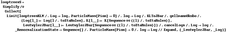 looptreesS = Simplify /@ Collect[Limit[looptreesKLM /. Log -> log, ParticleMass[Pion] -> 0] /. log -> Log /. KLToJBar /. gellmannOkubo /. {Log[l_] :> Log[l /. toEtaRules], K[l__] :> K[Sequence @@ ({l} /. toEtaRules)], LeutwylerJBar[l__] :> LeutwylerJBar[Sequence @@ ({l} /. toEtaRules)]} /. cancelLogs /. Log -> log /. _RenormalizationState -> Sequence[] /. ParticleMass[Pion] -> 0 /. log -> Log // Expand, {_LeutwylerJBar, _Log}]