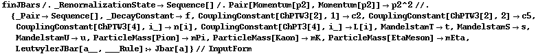 finJBars /. _RenormalizationState -> Sequence[] /. Pair[Momentum[p2], Momentum[p2]] -> p2^2 //. {_Pair -> Sequence[], _DecayConstant -> f, CouplingConstant[ChPTW3[2], 1] -> c2, CouplingConstant[ChPTW3[2], 2] -> c5, CouplingConstant[ChPTW3[4], i_] -> n[i], CouplingConstant[ChPT3[4], i_] -> L[i], MandelstamT -> t, MandelstamS -> s, MandelstamU -> u, ParticleMass[Pion] -> mPi, ParticleMass[Kaon] -> mK, ParticleMass[EtaMeson] -> mEta, LeutwylerJBar[a__, ___Rule] :> Jbar[a]} // InputForm