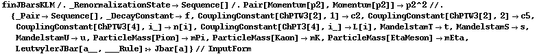 finJBarsKLM /. _RenormalizationState -> Sequence[] /. Pair[Momentum[p2], Momentum[p2]] -> p2^2 //. {_Pair -> Sequence[], _DecayConstant -> f, CouplingConstant[ChPTW3[2], 1] -> c2, CouplingConstant[ChPTW3[2], 2] -> c5, CouplingConstant[ChPTW3[4], i_] -> n[i], CouplingConstant[ChPT3[4], i_] -> L[i], MandelstamT -> t, MandelstamS -> s, MandelstamU -> u, ParticleMass[Pion] -> mPi, ParticleMass[Kaon] -> mK, ParticleMass[EtaMeson] -> mEta, LeutwylerJBar[a__, ___Rule] :> Jbar[a]} // InputForm