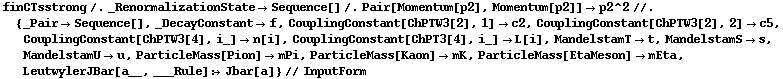 finCTsstrong /. _RenormalizationState -> Sequence[] /. Pair[Momentum[p2], Momentum[p2]] -> p2^2 //. {_Pair -> Sequence[], _DecayConstant -> f, CouplingConstant[ChPTW3[2], 1] -> c2, CouplingConstant[ChPTW3[2], 2] -> c5, CouplingConstant[ChPTW3[4], i_] -> n[i], CouplingConstant[ChPT3[4], i_] -> L[i], MandelstamT -> t, MandelstamS -> s, MandelstamU -> u, ParticleMass[Pion] -> mPi, ParticleMass[Kaon] -> mK, ParticleMass[EtaMeson] -> mEta, LeutwylerJBar[a__, ___Rule] :> Jbar[a]} // InputForm