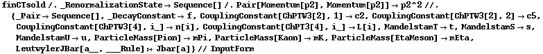 finCTsold /. _RenormalizationState -> Sequence[] /. Pair[Momentum[p2], Momentum[p2]] -> p2^2 //. {_Pair -> Sequence[], _DecayConstant -> f, CouplingConstant[ChPTW3[2], 1] -> c2, CouplingConstant[ChPTW3[2], 2] -> c5, CouplingConstant[ChPTW3[4], i_] -> n[i], CouplingConstant[ChPT3[4], i_] -> L[i], MandelstamT -> t, MandelstamS -> s, MandelstamU -> u, ParticleMass[Pion] -> mPi, ParticleMass[Kaon] -> mK, ParticleMass[EtaMeson] -> mEta, LeutwylerJBar[a__, ___Rule] :> Jbar[a]} // InputForm