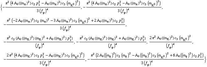 {-(π^2 (4 A _ 0 ( (m _ π^(ó ))^2 ) c _ 2^( ) p _ 1^2 - A _ 0 ( (m _ π^(ó ))^2 ) c _ 5^( ) (m _ K^0^(ó ))^2))/(3 (f _ ϕ^(ó ))^4), -(π^2 (4 A _ 0 ( (m _ π^(ó ))^2 ) c _ 2^( ) p _ 1^2 - A _ 0 ( (m _ π^(ó ))^2 ) c _ 5^( ) (m _ K^0^(ó ))^2))/(3 (f _ ϕ^(ó ))^4), -(π^2 (-2 A _ 0 ( (m _ π^(ó ))^2 ) c _ 2^( ) (m _ π^(ó ))^2 - 3 A _ 0 ( (m _ π^(ó ))^2 ) c _ 5^( ) (m _ K^0^(ó ))^2 + 2 A _ 0 ( (m _ π^(ó ))^2 ) c _ 2^( ) p _ 1^2))/(3 (f _ ϕ^(ó ))^4), -(π^2 c _ 2^( ) (A _ 0 ( (m _ K^(ó ))^2 ) (m _ K^(ó ))^2 + A _ 0 ( (m _ K^(ó ))^2 ) p _ 1^2))/(f _ ϕ^(ó ))^4, -(π^2 c _ 2^( ) (A _ 0 ( (m _ K^(ó ))^2 ) (m _ K^(ó ))^2 + A _ 0 ( (m _ K^(ó ))^2 ) p _ 1^2))/(f _ ϕ^(ó ))^4, (2 π^2 A _ 0 ( (m _ K^(ó ))^2 ) c _ 5^( ) (m _ K^0^(ó ))^2)/(f _ ϕ^(ó ))^4, -(2 π^2 (4 A _ 0 ( (m _ K^(ó ))^2 ) c _ 2^( ) p _ 1^2 - A _ 0 ( (m _ K^(ó ))^2 ) c _ 5^( ) (m _ K^0^(ó ))^2))/(3 (f _ ϕ^(ó ))^4), -(π^2 (2 A _ 0 ( (m _ η^(ó ))^2 ) c _ 2^( ) (m _ η^(ó ))^2 - A _ 0 ( (m _ η^(ó ))^2 ) c _ 5^( ) (m _ K^0^(ó ))^2 + 6 A _ 0 ( (m _ η^(ó ))^2 ) c _ 2^( ) p _ 1^2))/(3 (f _ ϕ^(ó ))^4)}