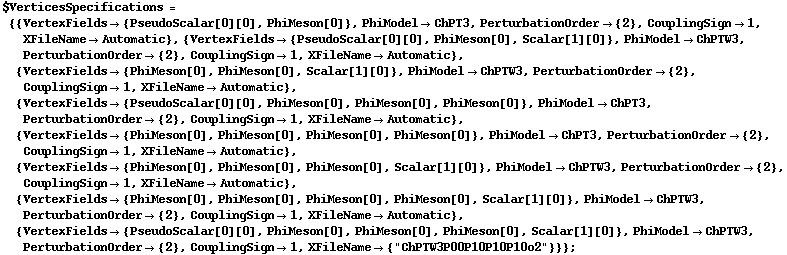 $VerticesSpecifications = {{VertexFields -> {PseudoScalar[0][0], PhiMeson[0]}, PhiModel -> ChPT3, PerturbationOrder -> {2}, CouplingSign -> 1, XFileName -> Automatic}, {VertexFields -> {PseudoScalar[0][0], PhiMeson[0], Scalar[1][0]}, PhiModel -> ChPTW3, PerturbationOrder -> {2}, CouplingSign -> 1, XFileName -> Automatic}, {VertexFields -> {PhiMeson[0], PhiMeson[0], Scalar[1][0]}, PhiModel -> ChPTW3, PerturbationOrder -> {2}, CouplingSign -> 1, XFileName -> Automatic}, {VertexFields -> {PseudoScalar[0][0], PhiMeson[0], PhiMeson[0], PhiMeson[0]}, PhiModel -> ChPT3, PerturbationOrder -> {2}, CouplingSign -> 1, XFileName -> Automatic}, {VertexFields -> {PhiMeson[0], PhiMeson[0], PhiMeson[0], PhiMeson[0]}, PhiModel -> ChPT3, PerturbationOrder -> {2}, CouplingSign -> 1, XFileName -> Automatic}, {VertexFields -> {PhiMeson[0], PhiMeson[0], PhiMeson[0], Scalar[1][0]}, PhiModel -> ChPTW3, PerturbationOrder -> {2}, CouplingSign -> 1, XFileName -> Automatic}, {VertexFields -> {PhiMeson[0], PhiMeson[0], PhiMeson[0], PhiMeson[0], Scalar[1][0]}, PhiModel -> ChPTW3, PerturbationOrder -> {2}, CouplingSign -> 1, XFileName -> Automatic}, {VertexFields -> {PseudoScalar[0][0], PhiMeson[0], PhiMeson[0], PhiMeson[0], Scalar[1][0]}, PhiModel -> ChPTW3, PerturbationOrder -> {2}, CouplingSign -> 1, XFileName -> {"ChPTW3P00P10P10P10o2"}}} ;