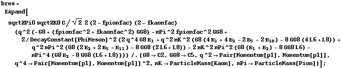 bres = Expand[sqrtZPi0 sqrtZK0 C/2^(1/2) 2 (2 - fpionfac) (2 - fkaonfac) (q^2 (-G8 + (fpionfac^2 + fkaonfac^2) GG8) - mPi^2 fpionfac^2 GG8 + 2/DecayConstant[PhiMeson]^2 (2 q^4 G8 Ε _ 3 + q^2 mK^2 (G8 (4 Ε _ 1 + 4 Ε _ 2 - 2 Ε _ 5 - 2 Ε _ 10) - 8 GG8 (4 L6 + L8)) + q^2 mPi^2 (G8 (2 Ε _ 2 + 2 Ε _ 5 - Ε _ 11) - 8 GG8 (2 L6 + L8)) - 2 mK^2 mPi^2 (G8 (Ε _ 1 + Ε _ 2) - 8 GG8 L6) - mPi^4 (G8 Ε _ 2 - 8 GG8 (L6 + L8)))) /. {G8 -> C2, GG8 -> C5, q^2 -> Pair[Momentum[p1], Momentum[p1]], q^4 -> Pair[Momentum[p1], Momentum[p1]]^2, mK -> ParticleMass[Kaon], mPi -> ParticleMass[Pion]}] ;