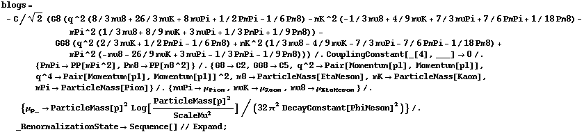 blogs = - C/2^(1/2) (G8 (q^2 (8/3 mu8 + 26/3 muK + 8 muPi + 1/2 PmPi - 1/6 Pm8) - mK^2 (-1/3 mu8 + 4/9 muK + 7/3 muPi + 7/6 PmPi + 1/18 Pm8) - mPi^2 (1/3 mu8 + 8/9 muK + 3 muPi + 1/3 PmPi + 1/9 Pm8)) - GG8 (q^2 (2/3 muK + 1/2 PmPi - 1/6 Pm8) + mK^2 (1/3 mu8 - 4/9 muK - 7/3 muPi - 7/6 PmPi - 1/18 Pm8) + mPi^2 (-mu8 - 26/9 muK + 3 muPi - 1/3 PmPi - 1/9 Pm8))) /. CouplingConstant[_[4], ___] -> 0 /. {PmPi -> PP[mPi^2], Pm8 -> PP[m8^2]} /. {G8 -> C2, GG8 -> C5, q^2 -> Pair[Momentum[p1], Momentum[p1]], q^4 -> Pair[Momentum[p1], Momentum[p1]]^2, m8 -> ParticleMass[EtaMeson], mK -> ParticleMass[Kaon], mPi -> ParticleMass[Pion]} /. {muPi -> μ _ Pion, muK -> μ _ Kaon, mu8 -> μ _ EtaMeson} /. {μ _ p_ -> ParticleMass[p]^2 Log[ParticleMass[p]^2/ScaleMu^2]/(32 π^2 DecayConstant[PhiMeson]^2)} /. _RenormalizationState -> Sequence[] // Expand ;