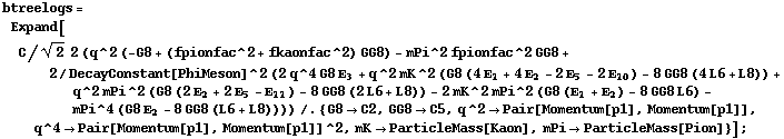 btreelogs = Expand[C/2^(1/2) 2 (q^2 (-G8 + (fpionfac^2 + fkaonfac^2) GG8) - mPi^2 fpionfac^2 GG8 + 2/DecayConstant[PhiMeson]^2 (2 q^4 G8 Ε _ 3 + q^2 mK^2 (G8 (4 Ε _ 1 + 4 Ε _ 2 - 2 Ε _ 5 - 2 Ε _ 10) - 8 GG8 (4 L6 + L8)) + q^2 mPi^2 (G8 (2 Ε _ 2 + 2 Ε _ 5 - Ε _ 11) - 8 GG8 (2 L6 + L8)) - 2 mK^2 mPi^2 (G8 (Ε _ 1 + Ε _ 2) - 8 GG8 L6) - mPi^4 (G8 Ε _ 2 - 8 GG8 (L6 + L8)))) /. {G8 -> C2, GG8 -> C5, q^2 -> Pair[Momentum[p1], Momentum[p1]], q^4 -> Pair[Momentum[p1], Momentum[p1]]^2, mK -> ParticleMass[Kaon], mPi -> ParticleMass[Pion]}] ;