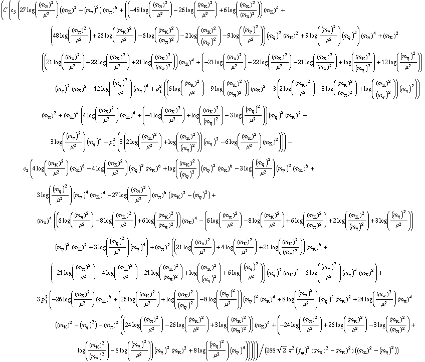 (C (c _ 5^(  ) (27 log((m _ π^(�   ))^2/μ^2) ((m _ K^(�   ))^2 - (m _ η^(�   ))^2) (m _ π^(�   ))^6 + ((-48 log((m _ π^(�   ))^2/μ^2) - 26 log((m _ K^(�   ))^2/μ^2) + 6 log((m _ K^(�   ))^2/(m _ π^(�   ))^2)) (m _ K^(�   ))^4 + (48 log((m _ π^(�   ))^2/μ^2) + 26 log((m _ K^(�   ))^2/μ^2) - 6 log((m _ K^(�   ))^2/(m _ π^(�   ))^2) - 2 log((m _ K^(�   ))^2/(m _ η^(�   ))^2) - 9 log((m _ η^(�   ))^2/μ^2)) (m _ η^(�   ))^2 (m _ K^(�   ))^2 + 9 log((m _ η^(�   ))^2/μ^2) (m _ η^(�   ))^4) (m _ π^(�   ))^4 + (m _ K^(�   ))^2 ((21 log((m _ π^(�   ))^2/μ^2) + 22 log((m _ K^(�   ))^2/μ^2) + 21 log((m _ K^(�   ))^2/(m _ π^(�   ))^2)) (m _ K^(�   ))^4 + (-21 log((m _ π^(�   ))^2/μ^2) - 22 log((m _ K^(�   ))^2/μ^2) - 21 log((m _ K^(�   ))^2/(m _ π^(�   ))^2) + log((m _ K^(�   ))^2/(m _ η^(�   ))^2) + 12 log((m _ η^(�   ))^2/μ^2)) (m _ η^(�   ))^2 (m _ K^(�   ))^2 - 12 log((m _ η^(�   ))^2/μ^2) (m _ η^(�   ))^4 + p _ 1^2 ((6 log((m _ K^(�   ))^2/μ^2) - 9 log((m _ K^(�   ))^2/(m _ π^(�   ))^2)) (m _ K^(�   ))^2 - 3 (2 log((m _ K^(�   ))^2/μ^2) - 3 log((m _ K^(�   ))^2/(m _ π^(�   ))^2) + log((m _ K^(�   ))^2/(m _ η^(�   ))^2)) (m _ η^(�   ))^2)) (m _ π^(�   ))^2 + (m _ K^(�   ))^4 (4 log((m _ K^(�   ))^2/μ^2) (m _ K^(�   ))^4 + (-4 log((m _ K^(�   ))^2/μ^2) + log((m _ K^(�   ))^2/(m _ η^(�   ))^2) - 3 log((m _ η^(�   ))^2/μ^2)) (m _ η^(�   ))^2 (m _ K^(�   ))^2 + 3 log((m _ η^(�   ))^2/μ^2) (m _ η^(�   ))^4 + p _ 1^2 (3 (2 log((m _ K^(�   ))^2/μ^2) + log((m _ K^(�   ))^2/(m _ η^(�   ))^2)) (m _ η^(�   ))^2 - 6 log((m _ K^(�   ))^2/μ^2) (m _ K^(�   ))^2))) - c _ 2^(  ) (4 log((m _ K^(�   ))^2/μ^2) (m _ K^(�   ))^8 - 4 log((m _ K^(�   ))^2/μ^2) (m _ η^(�   ))^2 (m _ K^(�   ))^6 + log((m _ K^(�   ))^2/(m _ η^(�   ))^2) (m _ η^(�   ))^2 (m _ K^(�   ))^6 - 3 log((m _ η^(�   ))^2/μ^2) (m _ η^(�   ))^2 (m _ K^(�   ))^6 + 3 log((m _ η^(�   ))^2/μ^2) (m _ η^(�   ))^4 (m _ K^(�   ))^4 - 27 log((m _ π^(�   ))^2/μ^2) (m _ π^(�   ))^6 ((m _ K^(�   ))^2 - (m _ η^(�   ))^2) + (m _ π^(�   ))^4 ((6 log((m _ π^(�   ))^2/μ^2) - 8 log((m _ K^(�   ))^2/μ^2) + 6 log((m _ K^(�   ))^2/(m _ π^(�   ))^2)) (m _ K^(�   ))^4 - (6 log((m _ π^(�   ))^2/μ^2) - 8 log((m _ K^(�   ))^2/μ^2) + 6 log((m _ K^(�   ))^2/(m _ π^(�   ))^2) + 2 log((m _ K^(�   ))^2/(m _ η^(�   ))^2) + 3 log((m _ η^(�   ))^2/μ^2)) (m _ η^(�   ))^2 (m _ K^(�   ))^2 + 3 log((m _ η^(�   ))^2/μ^2) (m _ η^(�   ))^4) + (m _ π^(�   ))^2 ((21 log((m _ π^(�   ))^2/μ^2) + 4 log((m _ K^(�   ))^2/μ^2) + 21 log((m _ K^(�   ))^2/(m _ π^(�   ))^2)) (m _ K^(�   ))^6 + (-21 log((m _ π^(�   ))^2/μ^2) - 4 log((m _ K^(�   ))^2/μ^2) - 21 log((m _ K^(�   ))^2/(m _ π^(�   ))^2) + log((m _ K^(�   ))^2/(m _ η^(�   ))^2) + 6 log((m _ η^(�   ))^2/μ^2)) (m _ η^(�   ))^2 (m _ K^(�   ))^4 - 6 log((m _ η^(�   ))^2/μ^2) (m _ η^(�   ))^4 (m _ K^(�   ))^2) + 3 p _ 1^2 (-26 log((m _ K^(�   ))^2/μ^2) (m _ K^(�   ))^6 + (26 log((m _ K^(�   ))^2/μ^2) + log((m _ K^(�   ))^2/(m _ η^(�   ))^2) - 8 log((m _ η^(�   ))^2/μ^2)) (m _ η^(�   ))^2 (m _ K^(�   ))^4 + 8 log((m _ η^(�   ))^2/μ^2) (m _ η^(�   ))^4 (m _ K^(�   ))^2 + 24 log((m _ π^(�   ))^2/μ^2) (m _ π^(�   ))^4 ((m _ K^(�   ))^2 - (m _ η^(�   ))^2) - (m _ π^(�   ))^2 ((24 log((m _ π^(�   ))^2/μ^2) - 26 log((m _ K^(�   ))^2/μ^2) + 3 log((m _ K^(�   ))^2/(m _ π^(�   ))^2)) (m _ K^(�   ))^4 + (-24 log((m _ π^(�   ))^2/μ^2) + 26 log((m _ K^(�   ))^2/μ^2) - 3 log((m _ K^(�   ))^2/(m _ π^(�   ))^2) + log((m _ K^(�   ))^2/(m _ η^(�   ))^2) - 8 log((m _ η^(�   ))^2/μ^2)) (m _ η^(�   ))^2 (m _ K^(�   ))^2 + 8 log((m _ η^(�   ))^2/μ^2) (m _ η^(�   ))^4)))))/(288 2^(1/2) π^2 (f _ ϕ^(�   ))^2 ((m _ π^(�   ))^2 - (m _ K^(�   ))^2) ((m _ K^(�   ))^2 - (m _ η^(�   ))^2))