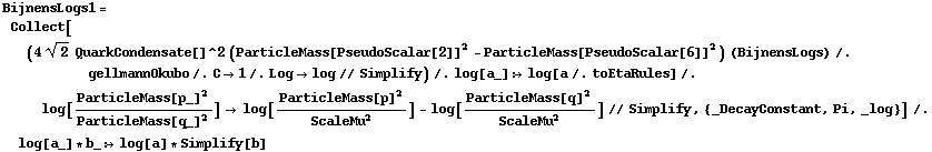 BijnensLogs1 = Collect[(4 2^(1/2) QuarkCondensate[]^2 (ParticleMass[PseudoScalar[2]]^2 - ParticleMass[PseudoScalar[6]]^2) (BijnensLogs) /. gellmannOkubo /. C -> 1 /. Log -> log // Simplify) /. log[a_] :> log[a /. toEtaRules] /. log[ParticleMass[p_]^2/ParticleMass[q_]^2] -> log[ParticleMass[p]^2/ScaleMu^2] - log[ParticleMass[q]^2/ScaleMu^2] // Simplify, {_DecayConstant, Pi, _log}] /. log[a_] * b_ :> log[a] * Simplify[b]