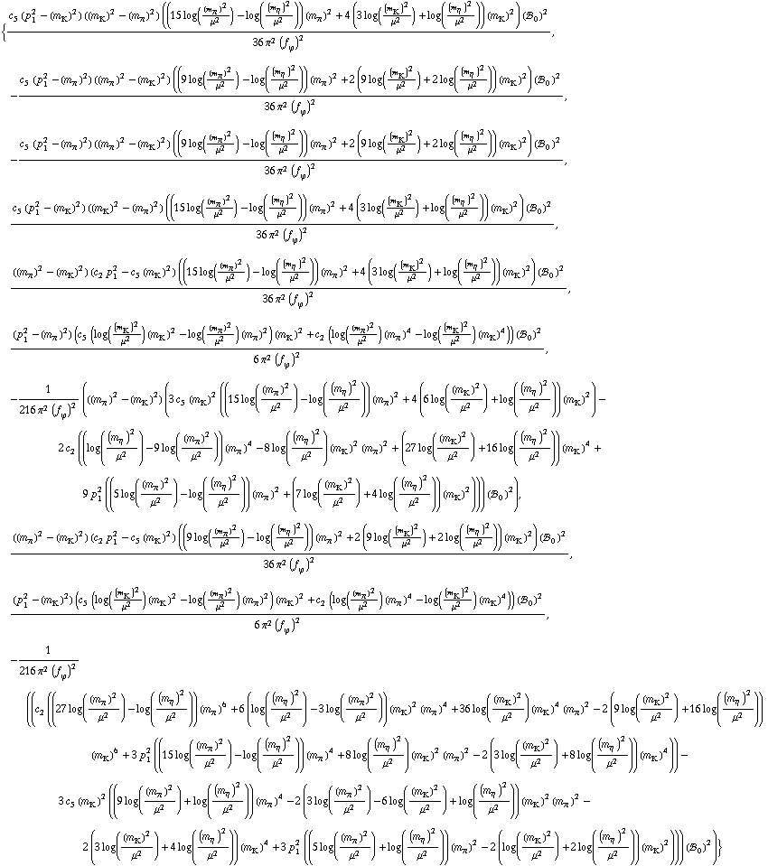 {(c _ 5^(  ) (p _ 1^2 - (m _ K^(�   ))^2) ((m _ K^(�   ))^2 - (m _ π^(�   ))^2) ((15 log((m _ π^(�   ))^2/μ^2) - log((m _ η^(�   ))^2/μ^2)) (m _ π^(�   ))^2 + 4 (3 log((m _ K^(�   ))^2/μ^2) + log((m _ η^(�   ))^2/μ^2)) (m _ K^(�   ))^2) (!, _ 0^(  ))^2)/(36 π^2 (f _ ϕ^(�   ))^2), -(c _ 5^(  ) (p _ 1^2 - (m _ π^(�   ))^2) ((m _ π^(�   ))^2 - (m _ K^(�   ))^2) ((9 log((m _ π^(�   ))^2/μ^2) - log((m _ η^(�   ))^2/μ^2)) (m _ π^(�   ))^2 + 2 (9 log((m _ K^(�   ))^2/μ^2) + 2 log((m _ η^(�   ))^2/μ^2)) (m _ K^(�   ))^2) (!, _ 0^(  ))^2)/(36 π^2 (f _ ϕ^(�   ))^2), -(c _ 5^(  ) (p _ 1^2 - (m _ π^(�   ))^2) ((m _ π^(�   ))^2 - (m _ K^(�   ))^2) ((9 log((m _ π^(�   ))^2/μ^2) - log((m _ η^(�   ))^2/μ^2)) (m _ π^(�   ))^2 + 2 (9 log((m _ K^(�   ))^2/μ^2) + 2 log((m _ η^(�   ))^2/μ^2)) (m _ K^(�   ))^2) (!, _ 0^(  ))^2)/(36 π^2 (f _ ϕ^(�   ))^2), (c _ 5^(  ) (p _ 1^2 - (m _ K^(�   ))^2) ((m _ K^(�   ))^2 - (m _ π^(�   ))^2) ((15 log((m _ π^(�   ))^2/μ^2) - log((m _ η^(�   ))^2/μ^2)) (m _ π^(�   ))^2 + 4 (3 log((m _ K^(�   ))^2/μ^2) + log((m _ η^(�   ))^2/μ^2)) (m _ K^(�   ))^2) (!, _ 0^(  ))^2)/(36 π^2 (f _ ϕ^(�   ))^2), (((m _ π^(�   ))^2 - (m _ K^(�   ))^2) (c _ 2^(  ) p _ 1^2 - c _ 5^(  ) (m _ K^(�   ))^2) ((15 log((m _ π^(�   ))^2/μ^2) - log((m _ η^(�   ))^2/μ^2)) (m _ π^(�   ))^2 + 4 (3 log((m _ K^(�   ))^2/μ^2) + log((m _ η^(�   ))^2/μ^2)) (m _ K^(�   ))^2) (!, _ 0^(  ))^2)/(36 π^2 (f _ ϕ^(�   ))^2), ((p _ 1^2 - (m _ π^(�   ))^2) (c _ 5^(  ) (log((m _ K^(�   ))^2/μ^2) (m _ K^(�   ))^2 - log((m _ π^(�   ))^2/μ^2) (m _ π^(�   ))^2) (m _ K^(�   ))^2 + c _ 2^(  ) (log((m _ π^(�   ))^2/μ^2) (m _ π^(�   ))^4 - log((m _ K^(�   ))^2/μ^2) (m _ K^(�   ))^4)) (!, _ 0^(  ))^2)/(6 π^2 (f _ ϕ^(�   ))^2), -1/(216 π^2 (f _ ϕ^(�   ))^2) (((m _ π^(�   ))^2 - (m _ K^(�   ))^2) (3 c _ 5^(  ) (m _ K^(�   ))^2 ((15 log((m _ π^(�   ))^2/μ^2) - log((m _ η^(�   ))^2/μ^2)) (m _ π^(�   ))^2 + 4 (6 log((m _ K^(�   ))^2/μ^2) + log((m _ η^(�   ))^2/μ^2)) (m _ K^(�   ))^2) - 2 c _ 2^(  ) ((log((m _ η^(�   ))^2/μ^2) - 9 log((m _ π^(�   ))^2/μ^2)) (m _ π^(�   ))^4 - 8 log((m _ η^(�   ))^2/μ^2) (m _ K^(�   ))^2 (m _ π^(�   ))^2 + (27 log((m _ K^(�   ))^2/μ^2) + 16 log((m _ η^(�   ))^2/μ^2)) (m _ K^(�   ))^4 + 9 p _ 1^2 ((5 log((m _ π^(�   ))^2/μ^2) - log((m _ η^(�   ))^2/μ^2)) (m _ π^(�   ))^2 + (7 log((m _ K^(�   ))^2/μ^2) + 4 log((m _ η^(�   ))^2/μ^2)) (m _ K^(�   ))^2))) (!, _ 0^(  ))^2), (((m _ π^(�   ))^2 - (m _ K^(�   ))^2) (c _ 2^(  ) p _ 1^2 - c _ 5^(  ) (m _ K^(�   ))^2) ((9 log((m _ π^(�   ))^2/μ^2) - log((m _ η^(�   ))^2/μ^2)) (m _ π^(�   ))^2 + 2 (9 log((m _ K^(�   ))^2/μ^2) + 2 log((m _ η^(�   ))^2/μ^2)) (m _ K^(�   ))^2) (!, _ 0^(  ))^2)/(36 π^2 (f _ ϕ^(�   ))^2), ((p _ 1^2 - (m _ K^(�   ))^2) (c _ 5^(  ) (log((m _ K^(�   ))^2/μ^2) (m _ K^(�   ))^2 - log((m _ π^(�   ))^2/μ^2) (m _ π^(�   ))^2) (m _ K^(�   ))^2 + c _ 2^(  ) (log((m _ π^(�   ))^2/μ^2) (m _ π^(�   ))^4 - log((m _ K^(�   ))^2/μ^2) (m _ K^(�   ))^4)) (!, _ 0^(  ))^2)/(6 π^2 (f _ ϕ^(�   ))^2), -1/(216 π^2 (f _ ϕ^(�   ))^2) ((c _ 2^(  ) ((27 log((m _ π^(�   ))^2/μ^2) - log((m _ η^(�   ))^2/μ^2)) (m _ π^(�   ))^6 + 6 (log((m _ η^(�   ))^2/μ^2) - 3 log((m _ π^(�   ))^2/μ^2)) (m _ K^(�   ))^2 (m _ π^(�   ))^4 + 36 log((m _ K^(�   ))^2/μ^2) (m _ K^(�   ))^4 (m _ π^(�   ))^2 - 2 (9 log((m _ K^(�   ))^2/μ^2) + 16 log((m _ η^(�   ))^2/μ^2)) (m _ K^(�   ))^6 + 3 p _ 1^2 ((15 log((m _ π^(�   ))^2/μ^2) - log((m _ η^(�   ))^2/μ^2)) (m _ π^(�   ))^4 + 8 log((m _ η^(�   ))^2/μ^2) (m _ K^(�   ))^2 (m _ π^(�   ))^2 - 2 (3 log((m _ K^(�   ))^2/μ^2) + 8 log((m _ η^(�   ))^2/μ^2)) (m _ K^(�   ))^4)) - 3 c _ 5^(  ) (m _ K^(�   ))^2 ((9 log((m _ π^(�   ))^2/μ^2) + log((m _ η^(�   ))^2/μ^2)) (m _ π^(�   ))^4 - 2 (3 log((m _ π^(�   ))^2/μ^2) - 6 log((m _ K^(�   ))^2/μ^2) + log((m _ η^(�   ))^2/μ^2)) (m _ K^(�   ))^2 (m _ π^(�   ))^2 - 2 (3 log((m _ K^(�   ))^2/μ^2) + 4 log((m _ η^(�   ))^2/μ^2)) (m _ K^(�   ))^4 + 3 p _ 1^2 ((5 log((m _ π^(�   ))^2/μ^2) + log((m _ η^(�   ))^2/μ^2)) (m _ π^(�   ))^2 - 2 (log((m _ K^(�   ))^2/μ^2) + 2 log((m _ η^(�   ))^2/μ^2)) (m _ K^(�   ))^2))) (!, _ 0^(  ))^2)}
