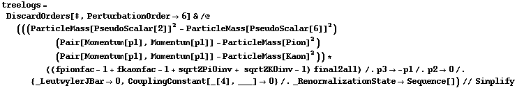 treelogs = DiscardOrders[#, PerturbationOrder -> 6] & /@ (((ParticleMass[PseudoScalar[2]]^2 - ParticleMass[PseudoScalar[6]]^2) (Pair[Momentum[p1], Momentum[p1]] - ParticleMass[Pion]^2) (Pair[Momentum[p1], Momentum[p1]] - ParticleMass[Kaon]^2)) * ((fpionfac - 1 + fkaonfac - 1 + sqrtZPi0inv + sqrtZK0inv - 1) final2all) /. p3 -> -p1 /. p2 -> 0 /. {_LeutwylerJBar -> 0, CouplingConstant[_[4], ___] -> 0} /. _RenormalizationState -> Sequence[]) // Simplify