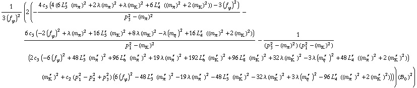 1/(3 (f _ ϕ^(�   ))^2) (2 (-(4 c _ 5^(  ) (4 (6 L _ 5^(r  ) (m _ π^(�   ))^2 + 2 λ (m _ π^(�   ))^2 + λ (m _ K^(�   ))^2 + 6 L _ 4^(r  ) ((m _ π^(�   ))^2 + 2 (m _ K^(�   ))^2)) - 3 (f _ ϕ^(�   ))^2))/(p _ 3^2 - (m _ π^(�   ))^2) - (6 c _ 5^(  ) (-2 (f _ ϕ^(�   ))^2 + λ (m _ π^(�   ))^2 + 16 L _ 5^(r  ) (m _ K^(�   ))^2 + 8 λ (m _ K^(�   ))^2 - λ (m _ η^(�   ))^2 + 16 L _ 4^(r  ) ((m _ π^(�   ))^2 + 2 (m _ K^(�   ))^2)))/(p _ 1^2 - (m _ K^(�   ))^2) - 1/((p _ 3^2 - (m _ π^(�   ))^2) (p _ 1^2 - (m _ K^(�   ))^2)) (2 c _ 5^(  ) (-6 (f _ ϕ^(�   ))^2 + 48 L _ 5^(r  ) (m _ π^(� r  ))^2 + 96 L _ 6^(r  ) (m _ π^(� r  ))^2 + 19 λ (m _ π^(� r  ))^2 + 192 L _ 6^(r  ) (m _ K^(� r  ))^2 + 96 L _ 8^(r  ) (m _ K^(� r  ))^2 + 32 λ (m _ K^(� r  ))^2 - 3 λ (m _ η^(� r  ))^2 + 48 L _ 4^(r  ) ((m _ π^(� r  ))^2 + 2 (m _ K^(� r  ))^2)) (m _ K^(� r  ))^2 + c _ 2^(  ) (p _ 1^2 - p _ 2^2 + p _ 3^2) (6 (f _ ϕ^(�   ))^2 - 48 L _ 5^(r  ) (m _ π^(� r  ))^2 - 19 λ (m _ π^(� r  ))^2 - 48 L _ 5^(r  ) (m _ K^(� r  ))^2 - 32 λ (m _ K^(� r  ))^2 + 3 λ (m _ η^(� r  ))^2 - 96 L _ 4^(r  ) ((m _ π^(� r  ))^2 + 2 (m _ K^(� r  ))^2)))) (!, _ 0^(  ))^2)