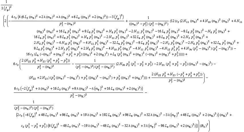 1/(3 (f _ ϕ^(�   ))^2) (2 (-(4 c _ 5^(  ) (4 (6 L _ 5^(  ) (m _ π^(�   ))^2 + 2 λ (m _ π^(�   ))^2 + λ (m _ K^(�   ))^2 + 6 L _ 4^(  ) ((m _ π^(�   ))^2 + 2 (m _ K^(�   ))^2)) - 3 (f _ ϕ^(�   ))^2))/(p _ 3^2 - (m _ π^(�   ))^2) + 1/(((m _ π^(�   ))^2 - p _ 3^2) (p _ 1^2 - (m _ K^(�   ))^2)) (12 (c _ 2^(  ) (2 N _ 11^(  ) (m _ π^(�   ))^4 + 4 N _ 10^(  ) (m _ K^(�   ))^2 (m _ π^(�   ))^2 + 4 N _ 11^(  ) (m _ K^(�   ))^2 (m _ π^(�   ))^2 + 16 L _ 6^(  ) p _ 1^2 (m _ π^(�   ))^2 + 8 L _ 8^(  ) p _ 1^2 (m _ π^(�   ))^2 + N _ 8^(  ) p _ 1^2 (m _ π^(�   ))^2 - 2 N _ 11^(  ) p _ 1^2 (m _ π^(�   ))^2 - 16 L _ 6^(  ) p _ 2^2 (m _ π^(�   ))^2 - 8 L _ 8^(  ) p _ 2^2 (m _ π^(�   ))^2 - N _ 8^(  ) p _ 2^2 (m _ π^(�   ))^2 + 16 L _ 6^(  ) p _ 3^2 (m _ π^(�   ))^2 + 8 L _ 8^(  ) p _ 3^2 (m _ π^(�   ))^2 + N _ 8^(  ) p _ 3^2 (m _ π^(�   ))^2 - 2 N _ 11^(  ) p _ 3^2 (m _ π^(�   ))^2 + 32 L _ 6^(  ) p _ 1^2 (m _ K^(�   ))^2 + 8 L _ 8^(  ) p _ 1^2 (m _ K^(�   ))^2 + 2 N _ 5^(  ) p _ 1^2 (m _ K^(�   ))^2 + 2 N _ 8^(  ) p _ 1^2 (m _ K^(�   ))^2 - 4 N _ 10^(  ) p _ 1^2 (m _ K^(�   ))^2 - 4 N _ 11^(  ) p _ 1^2 (m _ K^(�   ))^2 - 32 L _ 6^(  ) p _ 2^2 (m _ K^(�   ))^2 - 8 L _ 8^(  ) p _ 2^2 (m _ K^(�   ))^2 - 2 N _ 5^(  ) p _ 2^2 (m _ K^(�   ))^2 - 2 N _ 8^(  ) p _ 2^2 (m _ K^(�   ))^2 + 32 L _ 6^(  ) p _ 3^2 (m _ K^(�   ))^2 + 8 L _ 8^(  ) p _ 3^2 (m _ K^(�   ))^2 + 2 N _ 5^(  ) p _ 3^2 (m _ K^(�   ))^2 + 2 N _ 8^(  ) p _ 3^2 (m _ K^(�   ))^2 - 4 N _ 10^(  ) p _ 3^2 (m _ K^(�   ))^2 - 4 N _ 11^(  ) p _ 3^2 (m _ K^(�   ))^2 - 4 N _ 12^(  ) p _ 1^2 p _ 3^2 + 4 N _ 36^(  ) (p _ 3^2 - (m _ π^(�   ))^2) (p _ 1^2 - (m _ K^(�   ))^2)) - 16 c _ 5^(  ) (L _ 6^(  ) (-(m _ π^(�   ))^2 + (m _ K^(�   ))^2 + p _ 1^2 + p _ 3^2) ((m _ π^(�   ))^2 + 2 (m _ K^(�   ))^2) + L _ 8^(  ) (p _ 1^2 (m _ π^(�   ))^2 + (m _ K^(�   ))^2 (-(m _ π^(�   ))^2 + (m _ K^(�   ))^2 + p _ 3^2))))) + 6 c _ 2^(  ) ((2 (N _ 22^(  ) p _ 2^2 + N _ 23^(  ) (p _ 1^2 + p _ 2^2 - p _ 3^2)))/(p _ 1^2 - (m _ K^(�   ))^2) - 1/((p _ 3^2 - (m _ π^(�   ))^2) (p _ 1^2 - (m _ K^(�   ))^2)) (2 N _ 20^(  ) p _ 2^2 (p _ 1^2 - p _ 2^2 + p _ 3^2) - 2 N _ 21^(  ) (p _ 1^2 + p _ 2^2 - p _ 3^2) ((m _ π^(�   ))^2 - (m _ K^(�   ))^2) - (N _ 22^(  ) + 2 N _ 23^(  )) (p _ 1^2 ((m _ π^(�   ))^2 - (m _ K^(�   ))^2) + p _ 3^2 ((m _ K^(�   ))^2 - (m _ π^(�   ))^2) + p _ 2^2 ((m _ π^(�   ))^2 + (m _ K^(�   ))^2))) + (2 (N _ 22^(  ) p _ 2^2 + N _ 23^(  ) (-p _ 1^2 + p _ 2^2 + p _ 3^2)))/(p _ 3^2 - (m _ π^(�   ))^2)) - (6 c _ 5^(  ) (-2 (f _ ϕ^(�   ))^2 + λ (m _ π^(�   ))^2 + 16 L _ 5^(  ) (m _ K^(�   ))^2 + 8 λ (m _ K^(�   ))^2 - λ (m _ η^(�   ))^2 + 16 L _ 4^(  ) ((m _ π^(�   ))^2 + 2 (m _ K^(�   ))^2)))/(p _ 1^2 - (m _ K^(�   ))^2) - 1/((p _ 3^2 - (m _ π^(�   ))^2) (p _ 1^2 - (m _ K^(�   ))^2)) (2 c _ 5^(  ) (-6 (f _ ϕ^(�   ))^2 + 48 L _ 5^(  ) (m _ π^(�   ))^2 + 96 L _ 6^(  ) (m _ π^(�   ))^2 + 19 λ (m _ π^(�   ))^2 + 192 L _ 6^(  ) (m _ K^(�   ))^2 + 96 L _ 8^(  ) (m _ K^(�   ))^2 + 32 λ (m _ K^(�   ))^2 - 3 λ (m _ η^(�   ))^2 + 48 L _ 4^(  ) ((m _ π^(�   ))^2 + 2 (m _ K^(�   ))^2)) (m _ K^(�   ))^2 + c _ 2^(  ) (p _ 1^2 - p _ 2^2 + p _ 3^2) (6 (f _ ϕ^(�   ))^2 - 48 L _ 5^(  ) (m _ π^(�   ))^2 - 19 λ (m _ π^(�   ))^2 - 48 L _ 5^(  ) (m _ K^(�   ))^2 - 32 λ (m _ K^(�   ))^2 + 3 λ (m _ η^(�   ))^2 - 96 L _ 4^(  ) ((m _ π^(�   ))^2 + 2 (m _ K^(�   ))^2)))) (!, _ 0^(  ))^2)