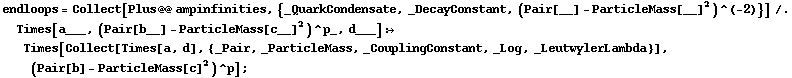 endloops = Collect[Plus @@ ampinfinities, {_QuarkCondensate, _DecayConstant, (Pair[__] - ParticleMass[__]^2)^(-2)}] /. Times[a___, (Pair[b__] - ParticleMass[c__]^2)^p_, d___] :> Times[Collect[Times[a, d], {_Pair, _ParticleMass, _CouplingConstant, _Log, _LeutwylerLambda}], (Pair[b] - ParticleMass[c]^2)^p] ;