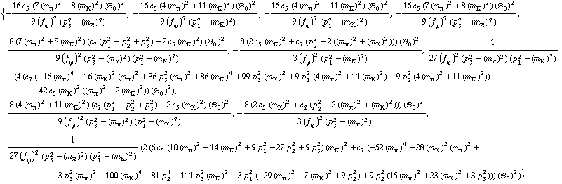 {-(16 c _ 5^(  ) (7 (m _ π^(�   ))^2 + 8 (m _ K^(�   ))^2) (!, _ 0^(  ))^2)/(9 (f _ ϕ^(�   ))^2 (p _ 3^2 - (m _ π^(�   ))^2)), -(16 c _ 5^(  ) (4 (m _ π^(�   ))^2 + 11 (m _ K^(�   ))^2) (!, _ 0^(  ))^2)/(9 (f _ ϕ^(�   ))^2 (p _ 1^2 - (m _ K^(�   ))^2)), -(16 c _ 5^(  ) (4 (m _ π^(�   ))^2 + 11 (m _ K^(�   ))^2) (!, _ 0^(  ))^2)/(9 (f _ ϕ^(�   ))^2 (p _ 1^2 - (m _ K^(�   ))^2)), -(16 c _ 5^(  ) (7 (m _ π^(�   ))^2 + 8 (m _ K^(�   ))^2) (!, _ 0^(  ))^2)/(9 (f _ ϕ^(�   ))^2 (p _ 3^2 - (m _ π^(�   ))^2)), (8 (7 (m _ π^(�   ))^2 + 8 (m _ K^(�   ))^2) (c _ 2^(  ) (p _ 1^2 - p _ 2^2 + p _ 3^2) - 2 c _ 5^(  ) (m _ K^(�   ))^2) (!, _ 0^(  ))^2)/(9 (f _ ϕ^(�   ))^2 (p _ 3^2 - (m _ π^(�   ))^2) (p _ 1^2 - (m _ K^(�   ))^2)), -(8 (2 c _ 5^(  ) (m _ K^(�   ))^2 + c _ 2^(  ) (p _ 2^2 - 2 ((m _ π^(�   ))^2 + (m _ K^(�   ))^2))) (!, _ 0^(  ))^2)/(3 (f _ ϕ^(�   ))^2 (p _ 1^2 - (m _ K^(�   ))^2)), 1/(27 (f _ ϕ^(�   ))^2 (p _ 3^2 - (m _ π^(�   ))^2) (p _ 1^2 - (m _ K^(�   ))^2)) (4 (c _ 2^(  ) (-16 (m _ π^(�   ))^4 - 16 (m _ K^(�   ))^2 (m _ π^(�   ))^2 + 36 p _ 3^2 (m _ π^(�   ))^2 + 86 (m _ K^(�   ))^4 + 99 p _ 3^2 (m _ K^(�   ))^2 + 9 p _ 1^2 (4 (m _ π^(�   ))^2 + 11 (m _ K^(�   ))^2) - 9 p _ 2^2 (4 (m _ π^(�   ))^2 + 11 (m _ K^(�   ))^2)) - 42 c _ 5^(  ) (m _ K^(�   ))^2 ((m _ π^(�   ))^2 + 2 (m _ K^(�   ))^2)) (!, _ 0^(  ))^2), (8 (4 (m _ π^(�   ))^2 + 11 (m _ K^(�   ))^2) (c _ 2^(  ) (p _ 1^2 - p _ 2^2 + p _ 3^2) - 2 c _ 5^(  ) (m _ K^(�   ))^2) (!, _ 0^(  ))^2)/(9 (f _ ϕ^(�   ))^2 (p _ 3^2 - (m _ π^(�   ))^2) (p _ 1^2 - (m _ K^(�   ))^2)), -(8 (2 c _ 5^(  ) (m _ K^(�   ))^2 + c _ 2^(  ) (p _ 2^2 - 2 ((m _ π^(�   ))^2 + (m _ K^(�   ))^2))) (!, _ 0^(  ))^2)/(3 (f _ ϕ^(�   ))^2 (p _ 3^2 - (m _ π^(�   ))^2)), 1/(27 (f _ ϕ^(�   ))^2 (p _ 3^2 - (m _ π^(�   ))^2) (p _ 1^2 - (m _ K^(�   ))^2)) (2 (6 c _ 5^(  ) (10 (m _ π^(�   ))^2 + 14 (m _ K^(�   ))^2 + 9 p _ 1^2 - 27 p _ 2^2 + 9 p _ 3^2) (m _ K^(�   ))^2 + c _ 2^(  ) (-52 (m _ π^(�   ))^4 - 28 (m _ K^(�   ))^2 (m _ π^(�   ))^2 + 3 p _ 3^2 (m _ π^(�   ))^2 - 100 (m _ K^(�   ))^4 - 81 p _ 2^4 - 111 p _ 3^2 (m _ K^(�   ))^2 + 3 p _ 1^2 (-29 (m _ π^(�   ))^2 - 7 (m _ K^(�   ))^2 + 9 p _ 2^2) + 9 p _ 2^2 (15 (m _ π^(�   ))^2 + 23 (m _ K^(�   ))^2 + 3 p _ 3^2))) (!, _ 0^(  ))^2)}
