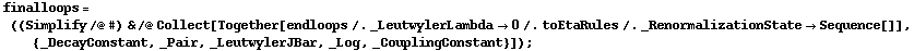 finalloops = ((Simplify /@ #) & /@ Collect[Together[endloops /. _LeutwylerLambda -> 0 /. toEtaRules /. _RenormalizationState -> Sequence[]], {_DecayConstant, _Pair, _LeutwylerJBar, _Log, _CouplingConstant}]) ;