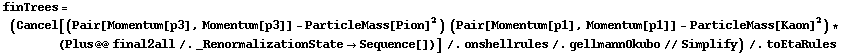 finTrees = (Cancel[(Pair[Momentum[p3], Momentum[p3]] - ParticleMass[Pion]^2) (Pair[Momentum[p1], Momentum[p1]] - ParticleMass[Kaon]^2) * (Plus @@ final2all /. _RenormalizationState -> Sequence[])] /. onshellrules /. gellmannOkubo // Simplify) /. toEtaRules