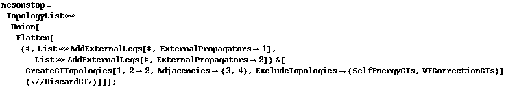 mesonstop = TopologyList @@ Union[Flatten[{#, List @@ AddExternalLegs[#, ExternalPropagators -> 1], List @@ AddExternalLegs[#, ExternalPropagators -> 2]} &[CreateCTTopologies[1, 2 -> 2, Adjacencies -> {3, 4}, ExcludeTopologies -> {SelfEnergyCTs, WFCorrectionCTs}] (* // DiscardCT *)]]] ;