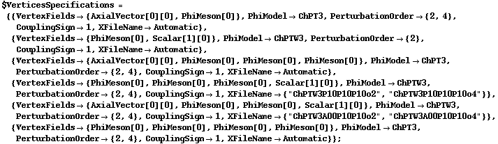 $VerticesSpecifications = {{VertexFields -> {AxialVector[0][0], PhiMeson[0]}, PhiModel -> ChPT3, PerturbationOrder -> {2, 4}, CouplingSign -> 1, XFileName -> Automatic}, {VertexFields -> {PhiMeson[0], Scalar[1][0]}, PhiModel -> ChPTW3, PerturbationOrder -> {2}, CouplingSign -> 1, XFileName -> Automatic}, {VertexFields -> {AxialVector[0][0], PhiMeson[0], PhiMeson[0], PhiMeson[0]}, PhiModel -> ChPT3, PerturbationOrder -> {2, 4}, CouplingSign -> 1, XFileName -> Automatic}, {VertexFields -> {PhiMeson[0], PhiMeson[0], PhiMeson[0], Scalar[1][0]}, PhiModel -> ChPTW3, PerturbationOrder -> {2, 4}, CouplingSign -> 1, XFileName -> {"ChPTW3P10P10P10o2", "ChPTW3P10P10P10o4"}}, {VertexFields -> {AxialVector[0][0], PhiMeson[0], PhiMeson[0], Scalar[1][0]}, PhiModel -> ChPTW3, PerturbationOrder -> {2, 4}, CouplingSign -> 1, XFileName -> {"ChPTW3A00P10P10o2", "ChPTW3A00P10P10o4"}}, {VertexFields -> {PhiMeson[0], PhiMeson[0], PhiMeson[0], PhiMeson[0]}, PhiModel -> ChPT3, PerturbationOrder -> {2, 4}, CouplingSign -> 1, XFileName -> Automatic}} ;