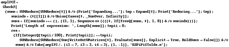 amplFC2 = CheckF[(summ = SUNReduce[SUNReduce[#]] & /@ (Print["Expanding..."] ; tmp = Expand[#] ; Print["Reducing..."] ; tmp) ; suminds = (#[[1]]) & /@ Union[Cases[#, _SumOver, Infinity]] ; sums = If[suminds === {}, {I1, 1}, Sequence @@ ((({#, If[FreeQ[summ, #], 1, 8]} & /@ suminds)))] ; Print["Length of expression: ", Length[summ]] ; tmpii = 0 ; res = (If[IntegerQ[tmpii/100], Print[tmpii]] ; ++ tmpii ; SUNReduce[SUNReduce[Sum[WriteOutUMatrices[#], Evaluate[sums]], Explicit -> True, HoldSums -> False]]) & /@ summ) & /@ Take[amplFC /. {i1 -> 7, i3 -> 3, i4 -> 3}, {1, -1}], "KSPiPiCTolds.m"] ;
