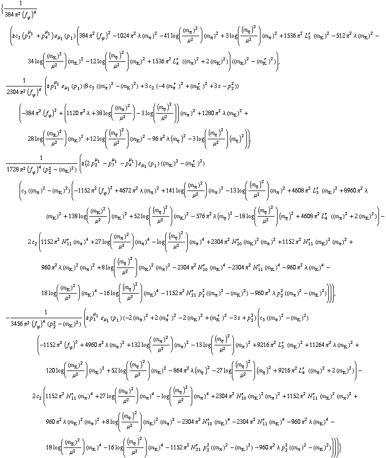 {1/(384 π^2 (f _ ϕ^(�   ))^4) (i c _ 2^(  ) (p _ 3^μ _ 1 + p _ 4^μ _ 1) � _ μ _ 1(p _ 1) (384 π^2 (f _ ϕ^(�   ))^2 - 1024 π^2 λ (m _ π^(�   ))^2 - 41 log((m _ π^(�   ))^2/μ^2) (m _ π^(�   ))^2 + 3 log((m _ η^(�   ))^2/μ^2) (m _ π^(�   ))^2 + 1536 π^2 L _ 5^(r  ) (m _ K^(�   ))^2 - 512 π^2 λ (m _ K^(�   ))^2 - 34 log((m _ K^(�   ))^2/μ^2) (m _ K^(�   ))^2 - 12 log((m _ η^(�   ))^2/μ^2) (m _ K^(�   ))^2 + 1536 π^2 L _ 4^(r  ) ((m _ π^(�   ))^2 + 2 (m _ K^(�   ))^2)) ((m _ K^(�   ))^2 - (m _ K^(� r  ))^2)), 1/(2304 π^2 (f _ ϕ^(�   ))^4) (i p _ 1^μ _ 1 � _ μ _ 1(p _ 1) (8 c _ 5^(  ) ((m _ π^(�   ))^2 - (m _ K^(�   ))^2) + 3 c _ 2^(  ) (-4 (m _ π^(� r  ))^2 + (m _ K^(� r  ))^2 + 3 s - p _ 2^2)) (-384 π^2 (f _ ϕ^(�   ))^2 + (1120 π^2 λ + 38 log((m _ π^(�   ))^2/μ^2) - 3 log((m _ η^(�   ))^2/μ^2)) (m _ π^(�   ))^2 + 1280 π^2 λ (m _ K^(�   ))^2 + 28 log((m _ K^(�   ))^2/μ^2) (m _ K^(�   ))^2 + 12 log((m _ η^(�   ))^2/μ^2) (m _ K^(�   ))^2 - 96 π^2 λ (m _ η^(�   ))^2 - 3 log((m _ η^(�   ))^2/μ^2) (m _ η^(�   ))^2)), 1/(1728 π^2 (f _ ϕ^(�   ))^4 (p _ 2^2 - (m _ K^(�   ))^2)) (i (2 p _ 2^μ _ 1 - p _ 3^μ _ 1 - p _ 4^μ _ 1) � _ μ _ 1(p _ 1) ((m _ K^(�   ))^2 - (m _ K^(� r  ))^2) (c _ 5^(  ) ((m _ π^(�   ))^2 - (m _ K^(�   ))^2) (-1152 π^2 (f _ ϕ^(�   ))^2 + 4672 π^2 λ (m _ π^(�   ))^2 + 141 log((m _ π^(�   ))^2/μ^2) (m _ π^(�   ))^2 - 13 log((m _ η^(�   ))^2/μ^2) (m _ π^(�   ))^2 + 4608 π^2 L _ 5^(r  ) (m _ K^(�   ))^2 + 8960 π^2 λ (m _ K^(�   ))^2 + 138 log((m _ K^(�   ))^2/μ^2) (m _ K^(�   ))^2 + 52 log((m _ η^(�   ))^2/μ^2) (m _ K^(�   ))^2 - 576 π^2 λ (m _ η^(�   ))^2 - 18 log((m _ η^(�   ))^2/μ^2) (m _ η^(�   ))^2 + 4608 π^2 L _ 4^(r  ) ((m _ π^(�   ))^2 + 2 (m _ K^(�   ))^2)) - 2 c _ 2^(  ) (1152 π^2 N _ 11^(r  ) (m _ π^(�   ))^4 + 27 log((m _ π^(�   ))^2/μ^2) (m _ π^(�   ))^4 - log((m _ η^(�   ))^2/μ^2) (m _ π^(�   ))^4 + 2304 π^2 N _ 10^(r  ) (m _ K^(�   ))^2 (m _ π^(�   ))^2 + 1152 π^2 N _ 11^(r  ) (m _ K^(�   ))^2 (m _ π^(�   ))^2 + 960 π^2 λ (m _ K^(�   ))^2 (m _ π^(�   ))^2 + 8 log((m _ η^(�   ))^2/μ^2) (m _ K^(�   ))^2 (m _ π^(�   ))^2 - 2304 π^2 N _ 10^(r  ) (m _ K^(�   ))^4 - 2304 π^2 N _ 11^(r  ) (m _ K^(�   ))^4 - 960 π^2 λ (m _ K^(�   ))^4 - 18 log((m _ K^(�   ))^2/μ^2) (m _ K^(�   ))^4 - 16 log((m _ η^(�   ))^2/μ^2) (m _ K^(�   ))^4 - 1152 π^2 N _ 21^(r  ) p _ 2^2 ((m _ π^(�   ))^2 - (m _ K^(�   ))^2) - 960 π^2 λ p _ 2^2 ((m _ π^(�   ))^2 - (m _ K^(�   ))^2)))), -1/(3456 π^2 (f _ ϕ^(�   ))^4 (p _ 2^2 - (m _ K^(�   ))^2)) (i p _ 1^μ _ 1 � _ μ _ 1(p _ 1) (-2 (m _ π^(�   ))^2 + 2 (m _ π^(� r  ))^2 - 2 (m _ K^(�   ))^2 + (m _ K^(� r  ))^2 - 3 s + p _ 2^2) (c _ 5^(  ) ((m _ π^(�   ))^2 - (m _ K^(�   ))^2) (-1152 π^2 (f _ ϕ^(�   ))^2 + 4960 π^2 λ (m _ π^(�   ))^2 + 132 log((m _ π^(�   ))^2/μ^2) (m _ π^(�   ))^2 - 13 log((m _ η^(�   ))^2/μ^2) (m _ π^(�   ))^2 + 9216 π^2 L _ 5^(r  ) (m _ K^(�   ))^2 + 11264 π^2 λ (m _ K^(�   ))^2 + 120 log((m _ K^(�   ))^2/μ^2) (m _ K^(�   ))^2 + 52 log((m _ η^(�   ))^2/μ^2) (m _ K^(�   ))^2 - 864 π^2 λ (m _ η^(�   ))^2 - 27 log((m _ η^(�   ))^2/μ^2) (m _ η^(�   ))^2 + 9216 π^2 L _ 4^(r  ) ((m _ π^(�   ))^2 + 2 (m _ K^(�   ))^2)) - 2 c _ 2^(  ) (1152 π^2 N _ 11^(r  ) (m _ π^(�   ))^4 + 27 log((m _ π^(�   ))^2/μ^2) (m _ π^(�   ))^4 - log((m _ η^(�   ))^2/μ^2) (m _ π^(�   ))^4 + 2304 π^2 N _ 10^(r  ) (m _ K^(�   ))^2 (m _ π^(�   ))^2 + 1152 π^2 N _ 11^(r  ) (m _ K^(�   ))^2 (m _ π^(�   ))^2 + 960 π^2 λ (m _ K^(�   ))^2 (m _ π^(�   ))^2 + 8 log((m _ η^(�   ))^2/μ^2) (m _ K^(�   ))^2 (m _ π^(�   ))^2 - 2304 π^2 N _ 10^(r  ) (m _ K^(�   ))^4 - 2304 π^2 N _ 11^(r  ) (m _ K^(�   ))^4 - 960 π^2 λ (m _ K^(�   ))^4 - 18 log((m _ K^(�   ))^2/μ^2) (m _ K^(�   ))^4 - 16 log((m _ η^(�   ))^2/μ^2) (m _ K^(�   ))^4 - 1152 π^2 N _ 21^(r  ) p _ 2^2 ((m _ π^(�   ))^2 - (m _ K^(�   ))^2) - 960 π^2 λ p _ 2^2 ((m _ π^(�   ))^2 - (m _ K^(�   ))^2))))}