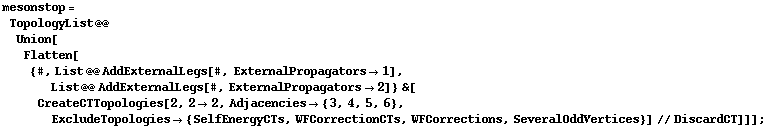 mesonstop = TopologyList @@ Union[Flatten[{#, List @@ AddExternalLegs[#, ExternalPropagators -> 1], List @@ AddExternalLegs[#, ExternalPropagators -> 2]} &[CreateCTTopologies[2, 2 -> 2, Adjacencies -> {3, 4, 5, 6}, ExcludeTopologies -> {SelfEnergyCTs, WFCorrectionCTs, WFCorrections, SeveralOddVertices}] // DiscardCT]]] ;