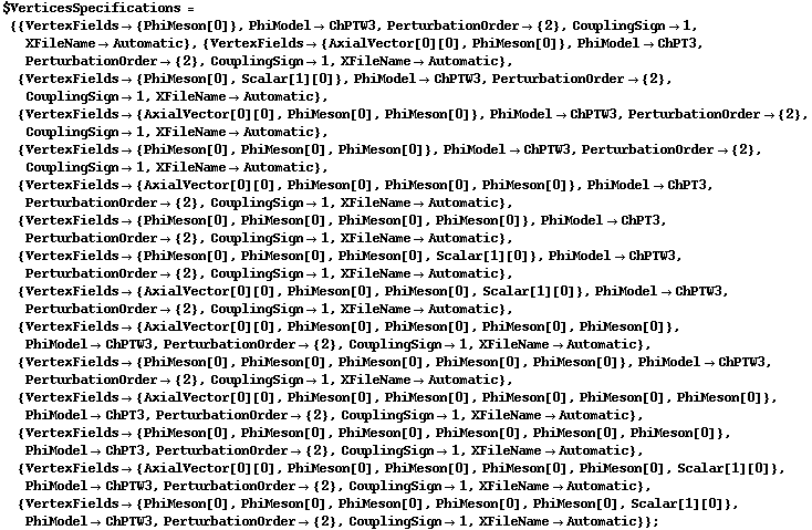 $VerticesSpecifications = {{VertexFields -> {PhiMeson[0]}, PhiModel -> ChPTW3, PerturbationOrder -> {2}, CouplingSign -> 1, XFileName -> Automatic}, {VertexFields -> {AxialVector[0][0], PhiMeson[0]}, PhiModel -> ChPT3, PerturbationOrder -> {2}, CouplingSign -> 1, XFileName -> Automatic}, {VertexFields -> {PhiMeson[0], Scalar[1][0]}, PhiModel -> ChPTW3, PerturbationOrder -> {2}, CouplingSign -> 1, XFileName -> Automatic}, {VertexFields -> {AxialVector[0][0], PhiMeson[0], PhiMeson[0]}, PhiModel -> ChPTW3, PerturbationOrder -> {2}, CouplingSign -> 1, XFileName -> Automatic}, {VertexFields -> {PhiMeson[0], PhiMeson[0], PhiMeson[0]}, PhiModel -> ChPTW3, PerturbationOrder -> {2}, CouplingSign -> 1, XFileName -> Automatic}, {VertexFields -> {AxialVector[0][0], PhiMeson[0], PhiMeson[0], PhiMeson[0]}, PhiModel -> ChPT3, PerturbationOrder -> {2}, CouplingSign -> 1, XFileName -> Automatic}, {VertexFields -> {PhiMeson[0], PhiMeson[0], PhiMeson[0], PhiMeson[0]}, PhiModel -> ChPT3, PerturbationOrder -> {2}, CouplingSign -> 1, XFileName -> Automatic}, {VertexFields -> {PhiMeson[0], PhiMeson[0], PhiMeson[0], Scalar[1][0]}, PhiModel -> ChPTW3, PerturbationOrder -> {2}, CouplingSign -> 1, XFileName -> Automatic}, {VertexFields -> {AxialVector[0][0], PhiMeson[0], PhiMeson[0], Scalar[1][0]}, PhiModel -> ChPTW3, PerturbationOrder -> {2}, CouplingSign -> 1, XFileName -> Automatic}, {VertexFields -> {AxialVector[0][0], PhiMeson[0], PhiMeson[0], PhiMeson[0], PhiMeson[0]}, PhiModel -> ChPTW3, PerturbationOrder -> {2}, CouplingSign -> 1, XFileName -> Automatic}, {VertexFields -> {PhiMeson[0], PhiMeson[0], PhiMeson[0], PhiMeson[0], PhiMeson[0]}, PhiModel -> ChPTW3, PerturbationOrder -> {2}, CouplingSign -> 1, XFileName -> Automatic}, {VertexFields -> {AxialVector[0][0], PhiMeson[0], PhiMeson[0], PhiMeson[0], PhiMeson[0], PhiMeson[0]}, PhiModel -> ChPT3, PerturbationOrder -> {2}, CouplingSign -> 1, XFileName -> Automatic}, {VertexFields -> {PhiMeson[0], PhiMeson[0], PhiMeson[0], PhiMeson[0], PhiMeson[0], PhiMeson[0]}, PhiModel -> ChPT3, PerturbationOrder -> {2}, CouplingSign -> 1, XFileName -> Automatic}, {VertexFields -> {AxialVector[0][0], PhiMeson[0], PhiMeson[0], PhiMeson[0], PhiMeson[0], Scalar[1][0]}, PhiModel -> ChPTW3, PerturbationOrder -> {2}, CouplingSign -> 1, XFileName -> Automatic}, {VertexFields -> {PhiMeson[0], PhiMeson[0], PhiMeson[0], PhiMeson[0], PhiMeson[0], Scalar[1][0]}, PhiModel -> ChPTW3, PerturbationOrder -> {2}, CouplingSign -> 1, XFileName -> Automatic}} ;