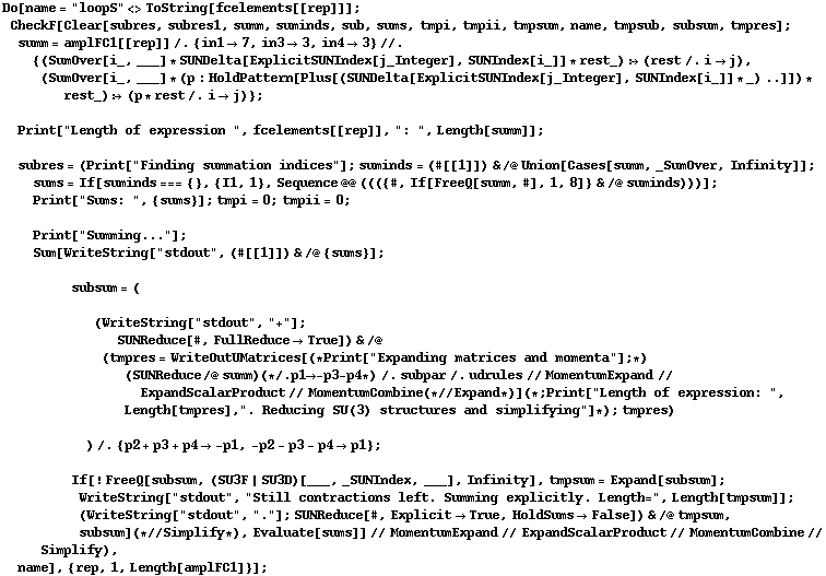 Do[name = "loopS" <> ToString[fcelements[[rep]]] ; CheckF[Clear[subres, subres1, summ, suminds, sub, sums, tmpi, tmpii, tmpsum, name, tmpsub, subsum, tmpres] ; summ = amplFC1[[rep]] /. {in1 -> 7, in3 -> 3, in4 -> 3} //. {(SumOver[i_, ___] * SUNDelta[ExplicitSUNIndex[j_Integer], SUNIndex[i_]] * rest_) :> (rest /. i -> j), (SumOver[i_, ___] * (p : HoldPattern[Plus[(SUNDelta[ExplicitSUNIndex[j_Integer], SUNIndex[i_]] * _) ..]]) * rest_) :> (p * rest /. i -> j)} ;   Print["Length of expression ", fcelements[[rep]], ": ", Length[summ]] ;   subres = (Print["Finding summation indices"] ; suminds = (#[[1]]) & /@ Union[Cases[summ, _SumOver, Infinity]] ;  sums = If[suminds === {}, {I1, 1}, Sequence @@ ((({#, If[FreeQ[summ, #], 1, 8]} & /@ suminds)))] ;  Print["Sums: ", {sums}] ; tmpi = 0 ; tmpii = 0 ;   Print["Summing..."] ;  Sum[WriteString["stdout", (#[[1]]) & /@ {sums}] ;   subsum = (  (WriteString["stdout", "+"] ;  SUNReduce[#, FullReduce -> True]) & /@ (tmpres = WriteOutUMatrices[(* Print["Expanding matrices and momenta"] ; *) (SUNReduce /@ summ) (* /. p1 -> -p3 - p4 *) /. subpar /. udrules // MomentumExpand // ExpandScalarProduct // MomentumCombine (* // Expand *)] (* ; Print["Length of expression: ", Length[tmpres], ". Reducing SU(3) structures and simplifying"] *) ; tmpres)  ) /. {p2 + p3 + p4 -> -p1, -p2 - p3 - p4 -> p1} ;   If[! FreeQ[subsum, (SU3F | SU3D)[___, _SUNIndex, ___], Infinity], tmpsum = Expand[subsum] ; WriteString["stdout", "Still contractions left. Summing explicitly. Length=", Length[tmpsum]] ; (WriteString["stdout", "."] ; SUNReduce[#, Explicit -> True, HoldSums -> False]) & /@ tmpsum, subsum] (* // Simplify *), Evaluate[sums]] // MomentumExpand // ExpandScalarProduct // MomentumCombine // Simplify),  name], {rep, 1, Length[amplFC1]}] ;