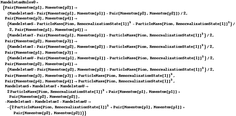 MandelstamRules0 = {Pair[Momentum[p1], Momentum[p2]] -> (MandelstamS - Pair[Momentum[p1], Momentum[p1]] - Pair[Momentum[p2], Momentum[p2]])/2, Pair[Momentum[p3], Momentum[p4]] -> (MandelstamS - ParticleMass[Pion, RenormalizationState[1]]^2 - ParticleMass[Pion, RenormalizationState[1]]^2)/2, Pair[Momentum[p1], Momentum[p4]] -> (MandelstamT - Pair[Momentum[p1], Momentum[p1]] - ParticleMass[Pion, RenormalizationState[1]]^2)/2, Pair[Momentum[p2], Momentum[p3]] -> (MandelstamT - Pair[Momentum[p2], Momentum[p2]] - ParticleMass[Pion, RenormalizationState[1]]^2)/2, Pair[Momentum[p1], Momentum[p3]] -> (MandelstamU - Pair[Momentum[p1], Momentum[p1]] - ParticleMass[Pion, RenormalizationState[1]]^2)/2, Pair[Momentum[p2], Momentum[p4]] -> (MandelstamU - Pair[Momentum[p2], Momentum[p2]] - ParticleMass[Pion, RenormalizationState[1]]^2)/2, Pair[Momentum[p3], Momentum[p3]] -> ParticleMass[Pion, RenormalizationState[1]]^2, Pair[Momentum[p4], Momentum[p4]] -> ParticleMass[Pion, RenormalizationState[1]]^2, MandelstamS + MandelstamT + MandelstamU -> 2 ParticleMass[Pion, RenormalizationState[1]]^2 + Pair[Momentum[p1], Momentum[p1]] + Pair[Momentum[p2], Momentum[p2]], -MandelstamS - MandelstamT - MandelstamU -> -(2 ParticleMass[Pion, RenormalizationState[1]]^2 + Pair[Momentum[p1], Momentum[p1]] + Pair[Momentum[p2], Momentum[p2]])}