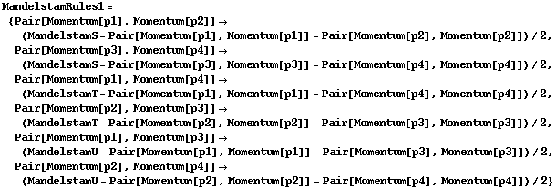MandelstamRules1 = {Pair[Momentum[p1], Momentum[p2]] -> (MandelstamS - Pair[Momentum[p1], Momentum[p1]] - Pair[Momentum[p2], Momentum[p2]])/2, Pair[Momentum[p3], Momentum[p4]] -> (MandelstamS - Pair[Momentum[p3], Momentum[p3]] - Pair[Momentum[p4], Momentum[p4]])/2, Pair[Momentum[p1], Momentum[p4]] -> (MandelstamT - Pair[Momentum[p1], Momentum[p1]] - Pair[Momentum[p4], Momentum[p4]])/2, Pair[Momentum[p2], Momentum[p3]] -> (MandelstamT - Pair[Momentum[p2], Momentum[p2]] - Pair[Momentum[p3], Momentum[p3]])/2, Pair[Momentum[p1], Momentum[p3]] -> (MandelstamU - Pair[Momentum[p1], Momentum[p1]] - Pair[Momentum[p3], Momentum[p3]])/2, Pair[Momentum[p2], Momentum[p4]] -> (MandelstamU - Pair[Momentum[p2], Momentum[p2]] - Pair[Momentum[p4], Momentum[p4]])/2}