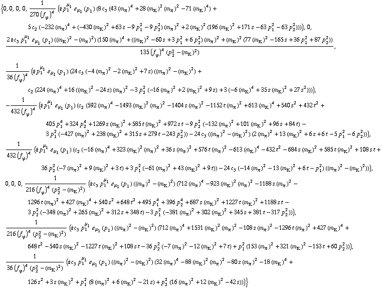{0, 0, 0, 0, 1/(270 (f _ ϕ^(�   ))^4) (i p _ 1^μ _ 1 � _ μ _ 1(p _ 1) (8 c _ 5^(  ) (43 (m _ π^(�   ))^4 + 28 (m _ K^(�   ))^2 (m _ π^(�   ))^2 - 71 (m _ K^(�   ))^4) + 5 c _ 2^(  ) (-232 (m _ π^(�   ))^4 + (-430 (m _ K^(�   ))^2 + 63 s - 9 p _ 1^2 - 9 p _ 2^2) (m _ π^(�   ))^2 + 2 (m _ K^(�   ))^2 (196 (m _ K^(�   ))^2 + 171 s - 63 p _ 1^2 - 63 p _ 2^2)))), 0, (2 i c _ 5^(  ) p _ 1^μ _ 1 � _ μ _ 1(p _ 1) ((m _ K^(�   ))^2 - (m _ π^(�   ))^2) (150 (m _ π^(�   ))^4 + ((m _ K^(�   ))^2 - 60 s + 3 p _ 1^2 + 6 p _ 2^2) (m _ π^(�   ))^2 + (m _ K^(�   ))^2 (77 (m _ K^(�   ))^2 - 165 s + 36 p _ 1^2 + 87 p _ 2^2)))/(135 (f _ ϕ^(�   ))^4 (p _ 2^2 - (m _ K^(�   ))^2)), 1/(36 (f _ ϕ^(�   ))^4) (i p _ 1^μ _ 1 � _ μ _ 1(p _ 1) (24 c _ 5^(  ) (-4 (m _ π^(�   ))^2 - 2 (m _ K^(�   ))^2 + 7 s) ((m _ π^(�   ))^2 - (m _ K^(�   ))^2) + c _ 2^(  ) (224 (m _ π^(�   ))^4 + 16 ((m _ K^(�   ))^2 - 24 s) (m _ π^(�   ))^2 - 3 p _ 2^2 (-16 (m _ π^(�   ))^2 + 2 (m _ K^(�   ))^2 + 9 s) + 3 (-6 (m _ K^(�   ))^4 + 35 s (m _ K^(�   ))^2 + 27 s^2)))), -1/(432 (f _ ϕ^(�   ))^4) (i p _ 1^μ _ 1 � _ μ _ 1(p _ 1) (c _ 2^(  ) (592 (m _ π^(�   ))^4 - 1493 (m _ K^(�   ))^2 (m _ π^(�   ))^2 - 1404 s (m _ π^(�   ))^2 - 1152 t (m _ π^(�   ))^2 + 613 (m _ K^(�   ))^4 + 540 s^2 + 432 t^2 + 405 p _ 1^4 + 324 p _ 2^4 + 1269 s (m _ K^(�   ))^2 + 585 t (m _ K^(�   ))^2 + 972 s t - 9 p _ 2^2 (-132 (m _ π^(�   ))^2 + 101 (m _ K^(�   ))^2 + 96 s + 84 t) - 3 p _ 1^2 (-427 (m _ π^(�   ))^2 + 238 (m _ K^(�   ))^2 + 315 s + 279 t - 243 p _ 2^2)) - 24 c _ 5^(  ) ((m _ π^(�   ))^2 - (m _ K^(�   ))^2) (2 (m _ π^(�   ))^2 + 13 (m _ K^(�   ))^2 + 6 s + 6 t - 5 p _ 1^2 - 6 p _ 2^2))), 1/(432 (f _ ϕ^(�   ))^4) (i p _ 1^μ _ 1 � _ μ _ 1(p _ 1) (c _ 2^(  ) (-16 (m _ π^(�   ))^4 + 323 (m _ K^(�   ))^2 (m _ π^(�   ))^2 + 36 s (m _ π^(�   ))^2 + 576 t (m _ π^(�   ))^2 - 613 (m _ K^(�   ))^4 - 432 t^2 - 684 s (m _ K^(�   ))^2 + 585 t (m _ K^(�   ))^2 + 108 s t + 36 p _ 2^2 (-7 (m _ π^(�   ))^2 + 9 (m _ K^(�   ))^2 + 3 t) + 3 p _ 1^2 (-61 (m _ π^(�   ))^2 + 43 (m _ K^(�   ))^2 + 9 t)) - 24 c _ 5^(  ) (-14 (m _ π^(�   ))^2 - 13 (m _ K^(�   ))^2 + 6 t - p _ 1^2) ((m _ π^(�   ))^2 - (m _ K^(�   ))^2))), 0, 0, 0, 1/(216 (f _ ϕ^(�   ))^4 (p _ 2^2 - (m _ K^(�   ))^2)) (i c _ 5^(  ) p _ 1^μ _ 1 � _ μ _ 1(p _ 1) ((m _ π^(�   ))^2 - (m _ K^(�   ))^2) (712 (m _ π^(�   ))^4 - 923 (m _ K^(�   ))^2 (m _ π^(�   ))^2 - 1188 s (m _ π^(�   ))^2 - 1296 t (m _ π^(�   ))^2 + 427 (m _ K^(�   ))^4 + 540 s^2 + 648 t^2 + 495 p _ 1^4 + 396 p _ 2^4 + 687 s (m _ K^(�   ))^2 + 1227 t (m _ K^(�   ))^2 + 1188 s t - 3 p _ 2^2 (-348 (m _ π^(�   ))^2 + 265 (m _ K^(�   ))^2 + 312 s + 348 t) - 3 p _ 1^2 (-381 (m _ π^(�   ))^2 + 302 (m _ K^(�   ))^2 + 345 s + 381 t - 317 p _ 2^2))), 1/(216 (f _ ϕ^(�   ))^4 (p _ 2^2 - (m _ K^(�   ))^2)) (i c _ 5^(  ) p _ 1^μ _ 1 � _ μ _ 1(p _ 1) ((m _ π^(�   ))^2 - (m _ K^(�   ))^2) (712 (m _ π^(�   ))^4 + 1531 (m _ K^(�   ))^2 (m _ π^(�   ))^2 - 108 s (m _ π^(�   ))^2 - 1296 t (m _ π^(�   ))^2 + 427 (m _ K^(�   ))^4 + 648 t^2 - 540 s (m _ K^(�   ))^2 - 1227 t (m _ K^(�   ))^2 + 108 s t - 36 p _ 2^2 (-7 (m _ π^(�   ))^2 - 12 (m _ K^(�   ))^2 + 7 t) + p _ 1^2 (153 (m _ π^(�   ))^2 + 321 (m _ K^(�   ))^2 - 153 t + 60 p _ 2^2))), 1/(36 (f _ ϕ^(�   ))^4 (p _ 2^2 - (m _ K^(�   ))^2)) (i c _ 5^(  ) p _ 1^μ _ 1 � _ μ _ 1(p _ 1) ((m _ π^(�   ))^2 - (m _ K^(�   ))^2) (32 (m _ π^(�   ))^4 - 88 (m _ K^(�   ))^2 (m _ π^(�   ))^2 - 80 s (m _ π^(�   ))^2 - 18 (m _ K^(�   ))^4 + 126 s^2 + 3 s (m _ K^(�   ))^2 + p _ 1^2 (8 (m _ π^(�   ))^2 + 6 (m _ K^(�   ))^2 - 21 s) + p _ 2^2 (16 (m _ π^(�   ))^2 + 12 (m _ K^(�   ))^2 - 42 s)))}