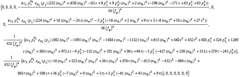 {0, 0, 0, 0, -(i c _ 2^(  ) p _ 1^μ _ 1 � _ μ _ 1(p _ 1) (232 (m _ π^(�   ))^4 + (430 (m _ K^(�   ))^2 - 63 s + 9 p _ 1^2 + 9 p _ 2^2) (m _ π^(�   ))^2 + 2 (m _ K^(�   ))^2 (-196 (m _ K^(�   ))^2 - 171 s + 63 p _ 1^2 + 63 p _ 2^2)))/(54 (f _ ϕ^(�   ))^4), 0, 0, (i c _ 2^(  ) p _ 1^μ _ 1 � _ μ _ 1(p _ 1) (224 (m _ π^(�   ))^4 + 16 ((m _ K^(�   ))^2 - 24 s) (m _ π^(�   ))^2 - 3 p _ 2^2 (-16 (m _ π^(�   ))^2 + 2 (m _ K^(�   ))^2 + 9 s) + 3 (-6 (m _ K^(�   ))^4 + 35 s (m _ K^(�   ))^2 + 27 s^2)))/(36 (f _ ϕ^(�   ))^4), -1/(432 (f _ ϕ^(�   ))^4) (i c _ 2^(  ) p _ 1^μ _ 1 � _ μ _ 1(p _ 1) (592 (m _ π^(�   ))^4 - 1493 (m _ K^(�   ))^2 (m _ π^(�   ))^2 - 1404 s (m _ π^(�   ))^2 - 1152 t (m _ π^(�   ))^2 + 613 (m _ K^(�   ))^4 + 540 s^2 + 432 t^2 + 405 p _ 1^4 + 324 p _ 2^4 + 1269 s (m _ K^(�   ))^2 + 585 t (m _ K^(�   ))^2 + 972 s t - 9 p _ 2^2 (-132 (m _ π^(�   ))^2 + 101 (m _ K^(�   ))^2 + 96 s + 84 t) - 3 p _ 1^2 (-427 (m _ π^(�   ))^2 + 238 (m _ K^(�   ))^2 + 315 s + 279 t - 243 p _ 2^2))), 1/(432 (f _ ϕ^(�   ))^4) (i c _ 2^(  ) p _ 1^μ _ 1 � _ μ _ 1(p _ 1) (-16 (m _ π^(�   ))^4 + 323 (m _ K^(�   ))^2 (m _ π^(�   ))^2 + 36 s (m _ π^(�   ))^2 + 576 t (m _ π^(�   ))^2 - 613 (m _ K^(�   ))^4 - 432 t^2 - 684 s (m _ K^(�   ))^2 + 585 t (m _ K^(�   ))^2 + 108 s t + 36 p _ 2^2 (-7 (m _ π^(�   ))^2 + 9 (m _ K^(�   ))^2 + 3 t) + 3 p _ 1^2 (-61 (m _ π^(�   ))^2 + 43 (m _ K^(�   ))^2 + 9 t))), 0, 0, 0, 0, 0, 0}