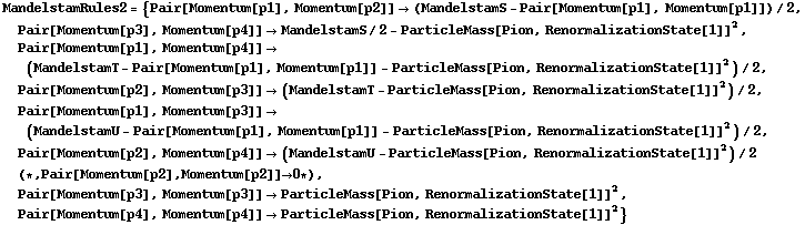 MandelstamRules2 = {Pair[Momentum[p1], Momentum[p2]] -> (MandelstamS - Pair[Momentum[p1], Momentum[p1]])/2, Pair[Momentum[p3], Momentum[p4]] -> MandelstamS/2 - ParticleMass[Pion, RenormalizationState[1]]^2, Pair[Momentum[p1], Momentum[p4]] -> (MandelstamT - Pair[Momentum[p1], Momentum[p1]] - ParticleMass[Pion, RenormalizationState[1]]^2)/2, Pair[Momentum[p2], Momentum[p3]] -> (MandelstamT - ParticleMass[Pion, RenormalizationState[1]]^2)/2, Pair[Momentum[p1], Momentum[p3]] -> (MandelstamU - Pair[Momentum[p1], Momentum[p1]] - ParticleMass[Pion, RenormalizationState[1]]^2)/2, Pair[Momentum[p2], Momentum[p4]] -> (MandelstamU - ParticleMass[Pion, RenormalizationState[1]]^2)/2 (* , Pair[Momentum[p2], Momentum[p2]] -> 0 *), Pair[Momentum[p3], Momentum[p3]] -> ParticleMass[Pion, RenormalizationState[1]]^2, Pair[Momentum[p4], Momentum[p4]] -> ParticleMass[Pion, RenormalizationState[1]]^2}